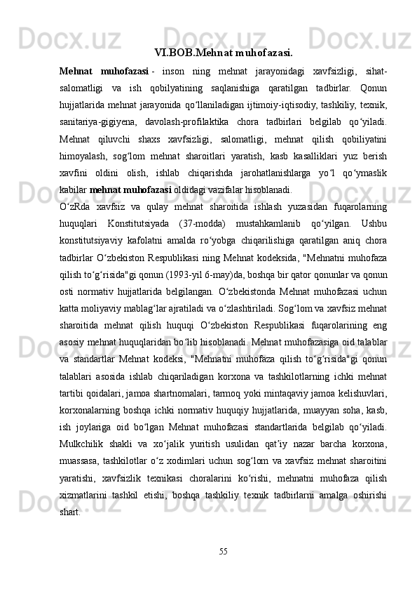 VI.BOB.Mehnat muhofazasi.
Mehnat   muhofazasi   -   inson   ning   mehnat   jarayonidagi   xavfsizligi,   sihat-
salomatligi   va   ish   qobilyatining   saqlanishiga   qaratilgan   tadbirlar.   Qonun
hujjatlarida mehnat  jarayonida qo llaniladigan ijtimoiy-iqtisodiy, tashkiliy, texnik,ʻ
sanitariya-gigiyena,   davolash-profilaktika   chora   tadbirlari   belgilab   qo yiladi.	
ʻ
Mehnat   qiluvchi   shaxs   xavfsizligi,   salomatligi,   mehnat   qilish   qobiliyatini
himoyalash,   sog lom   mehnat   sharoitlari   yaratish,   kasb   kasalliklari   yuz   berish	
ʻ
xavfini   oldini   olish,   ishlab   chiqarishda   jarohatlanishlarga   yo l   qo ymaslik	
ʻ ʻ
kabilar   mehnat muhofazasi   oldidagi vazifalar hisoblanadi.
O zRda   xavfsiz   va   qulay   mehnat   sharoitida   ishlash   yuzasidan   fuqarolarning	
ʻ
huquqlari   Konstitutsiyada   (37-modda)   mustahkamlanib   qo yilgan.   Ushbu	
ʻ
konstitutsiyaviy   kafolatni   amalda   ro yobga   chiqarilishiga   qaratilgan   aniq   chora	
ʻ
tadbirlar   O zbekiston   Respublikasi   ning   Mehnat   kodeksida,   "Mehnatni   muhofaza	
ʻ
qilish to g risida"gi qonun (1993-yil 6-may)da, boshqa bir qator qonunlar va qonun	
ʻ ʻ
osti   normativ   hujjatlarida   belgilangan.   O zbekistonda   Mehnat   muhofazasi   uchun	
ʻ
katta moliyaviy mablag lar ajratiladi va o zlashtiriladi. Sog lom va xavfsiz mehnat	
ʻ ʻ ʻ
sharoitida   mehnat   qilish   huquqi   O zbekiston   Respublikasi   fuqarolarining   eng	
ʻ
asosiy mehnat huquqlaridan bo lib hisoblanadi. Mehnat muhofazasiga oid talablar	
ʻ
va   standartlar   Mehnat   kodeksi,   "Mehnatni   muhofaza   qilish   to g risida"gi   qonun	
ʻ ʻ
talablari   asosida   ishlab   chiqariladigan   korxona   va   tashkilotlarning   ichki   mehnat
tartibi qoidalari, jamoa shartnomalari, tarmoq yoki mintaqaviy jamoa kelishuvlari,
korxonalarning   boshqa   ichki   normativ   huquqiy   hujjatlarida,   muayyan   soha,   kasb,
ish   joylariga   oid   bo lgan   Mehnat   muhofazasi   standartlarida   belgilab   qo yiladi.	
ʻ ʻ
Mulkchilik   shakli   va   xo jalik   yuritish   usulidan   qat iy   nazar   barcha   korxona,	
ʻ ʼ
muassasa,   tashkilotlar   o z   xodimlari   uchun   sog lom   va   xavfsiz   mehnat   sharoitini	
ʻ ʻ
yaratishi,   xavfsizlik   texnikasi   choralarini   ko rishi,   mehnatni   muhofaza   qilish	
ʻ
xizmatlarini   tashkil   etishi,   boshqa   tashkiliy   texnik   tadbirlarni   amalga   oshirishi
shart.
55