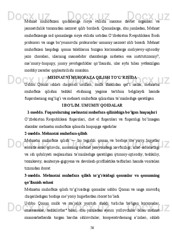 Mehnat   muhofazasi   qoidalariga   rioya   etilishi   maxsus   davlat   organlari   va
jamoatchilik tomonidan nazorat qilib boriladi. Qonunlarga, shu jumladan, Mehnat
muhofazasiga oid qonunlarga rioya etilishi ustidan O zbekiston Respublikasi Boshʻ
prokurori va unga bo ysunuvchi prokurorlar umumiy nazorat olib boradi. Mehnat	
ʻ
muhofazasi   haqidagi   qonun   talablarini   buzgan   korxonalarga   moliyaviy-iqtisodiy
jazo   choralari,   ularning   mansabdor   shaxslariga   nisbatan   esa   institutizomiy?,
ma muriy-huquqiy,   jinoiy   javobgarliklar   qo llanishi,   ular   aybi   bilan   yetkazilgan	
ʼ ʻ
moddiy zararlar qoplantirilishi mumkin.
MEHNATNI MUHOFAZA QILISH TO’G’RISIDA
Ushbu   Qonun   ishlab   chiqarish   usullari,   mulk   shaklidan   qat’i   nazar,   mehnatni
muhofaza   qilishni   tashkil   etishning   yagona   tartibini   belgilaydi   hamda
fuqarolarning sog’lig’i va mehnati muhofaza qilinishini ta’minlashga qaratilgan.
I BO’LIM. UMUMIY QOIDALAR
1-modda. Fuqarolarning mehnatni muhofaza qilinishiga bo’lgan huquqlari
O’zbekiston   Respublikasi   fuqarolari,   chet   el   fuqarolari   va   fuqaroligi   bo’lmagan
shaxslar mehnatni muhofaza qilinishi huquqiga egadirlar.
2-modda. Mehnatni muhofaza qilish
Mehnatni   muhofaza   qilish   —   bu   tegishli   qonun   va   boshqa   me’yoriy   hujjatlar
asosida amal qiluvchi, insonning mehnat jarayonidagi xavfsizligi, sihat-salomatligi
va   ish   qobiliyati   saqlanishini   ta’minlashga   qaratilgan   ijtimoiy-iqtisodiy,   tashkiliy,
texnikaviy, sanitariya-gigiyena va davolash-profilaktika tadbirlari hamda vositalari
tizimidan iborat.
3-modda.   Mehnatni   muhofaza   qilish   to’g’risidagi   qonunlar   va   qonunning
qo’llanish sohasi
Mehnatni   muhofaza   qilish   to’g’risidagi   qonunlar   ushbu   Qonun   va   unga   muvofiq
chiqariladigan boshqa me’yoriy hujjatlardan iborat bo’ladi.
Ushbu   Qonun   mulk   va   xo’jalik   yuritish   shakli   turlicha   bo’lgan   korxonalar,
muassasalar,   tashkilotlar *   bilan,   shu   jumladan   ayrim   yollovchilar   bilan   mehnat
munosabatlarida   turgan   barcha   ishlovchilar;   kooperativlarning   a’zolari,   ishlab
56