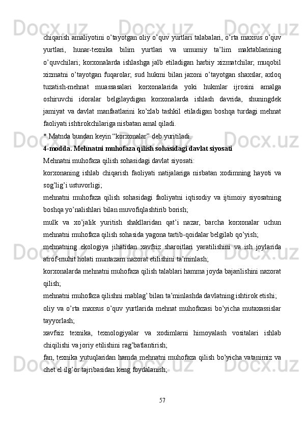 chiqarish amaliyotini o’tayotgan oliy o’quv yurtlari talabalari, o’rta maxsus o’quv
yurtlari,   hunar-texnika   bilim   yurtlari   va   umumiy   ta’lim   maktablarining
o’quvchilari;   korxonalarda   ishlashga   jalb   etiladigan   harbiy   xizmatchilar;   muqobil
xizmatni   o’tayotgan   fuqarolar;   sud   hukmi   bilan   jazoni   o’tayotgan   shaxslar,   axloq
tuzatish-mehnat   muassasalari   korxonalarida   yoki   hukmlar   ijrosini   amalga
oshiruvchi   idoralar   belgilaydigan   korxonalarda   ishlash   davrida,   shuningdek
jamiyat   va   davlat   manfaatlarini   ko’zlab   tashkil   etiladigan   boshqa   turdagi   mehnat
faoliyati ishtirokchilariga nisbatan amal qiladi.
* Matnda bundan keyin “korxonalar” deb yuritiladi.
4-modda. Mehnatni muhofaza qilish sohasidagi davlat siyosati
Mehnatni muhofaza qilish sohasidagi davlat siyosati:
korxonaning   ishlab   chiqarish   faoliyati   natijalariga   nisbatan   xodimning   hayoti   va
sog’lig’i ustuvorligi;
mehnatni   muhofaza   qilish   sohasidagi   faoliyatni   iqtisodiy   va   ijtimoiy   siyosatning
boshqa yo’nalishlari bilan muvofiqlashtirib borish;
mulk   va   xo’jalik   yuritish   shakllaridan   qat’i   nazar,   barcha   korxonalar   uchun
mehnatni muhofaza qilish sohasida yagona tartib-qoidalar belgilab qo’yish;
mehnatning   ekologiya   jihatidan   xavfsiz   sharoitlari   yaratilishini   va   ish   joylarida
atrof-muhit holati muntazam nazorat etilishini ta’minlash;
korxonalarda mehnatni muhofaza qilish talablari hamma joyda bajarilishini nazorat
qilish;
mehnatni muhofaza qilishni mablag’ bilan ta’minlashda davlatning ishtirok etishi;
oliy   va   o’rta   maxsus   o’quv   yurtlarida   mehnat   muhofazasi   bo’yicha   mutaxassislar
tayyorlash;
xavfsiz   texnika,   texnologiyalar   va   xodimlarni   himoyalash   vositalari   ishlab
chiqilishi va joriy etilishini rag’batlantirish;
fan, texnika yutuqlaridan hamda mehnatni muhofaza qilish bo’yicha vatanimiz va
chet el ilg’or tajribasidan keng foydalanish;
57