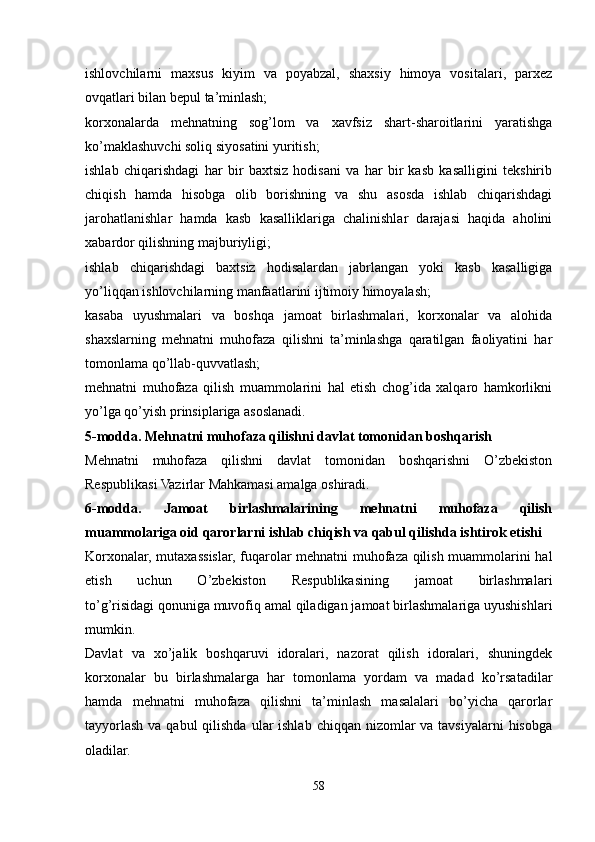      
ishlovchilarni   maxsus   kiyim   va   poyabzal,   shaxsiy   himoya   vositalari,   parxez
ovqatlari bilan bepul ta’minlash;
korxonalarda   mehnatning   sog’lom   va   xavfsiz   shart-sharoitlarini   yaratishga
ko’maklashuvchi soliq siyosatini yuritish;
ishlab   chiqarishdagi   har   bir   baxtsiz   hodisani   va   har   bir   kasb   kasalligini   tekshirib
chiqish   hamda   hisobga   olib   borishning   va   shu   asosda   ishlab   chiqarishdagi
jarohatlanishlar   hamda   kasb   kasalliklariga   chalinishlar   darajasi   haqida   aholini
xabardor qilishning majburiyligi;
ishlab   chiqarishdagi   baxtsiz   hodisalardan   jabrlangan   yoki   kasb   kasalligiga
yo’liqqan ishlovchilarning manfaatlarini ijtimoiy himoyalash;
kasaba   uyushmalari   va   boshqa   jamoat   birlashmalari,   korxonalar   va   alohida
shaxslarning   mehnatni   muhofaza   qilishni   ta’minlashga   qaratilgan   faoliyatini   har
tomonlama qo’llab-quvvatlash;
mehnatni   muhofaza   qilish   muammolarini   hal   etish   chog’ida   xalqaro   hamkorlikni
yo’lga qo’yish prinsiplariga asoslanadi.
5-modda. Mehnatni muhofaza qilishni davlat tomonidan boshqarish
Mehnatni   muhofaza   qilishni   davlat   tomonidan   boshqarishni   O’zbekiston
Respublikasi Vazirlar Mahkamasi amalga oshiradi.
6-modda.   Jamoat   birlashmalarining   mehnatni   muhofaza   qilish
muammolariga oid qarorlarni ishlab chiqish va qabul qilishda ishtirok etishi
Korxonalar, mutaxassislar, fuqarolar mehnatni muhofaza qilish muammolarini hal
etish   uchun   O’zbekiston   Respublikasining   jamoat   birlashmalari
to’g’risidagi   qonuniga   muvofiq amal qiladigan jamoat birlashmalariga uyushishlari
mumkin.
Davlat   va   xo’jalik   boshqaruvi   idoralari,   nazorat   qilish   idoralari,   shuningdek
korxonalar   bu   birlashmalarga   har   tomonlama   yordam   va   madad   ko’rsatadilar
hamda   mehnatni   muhofaza   qilishni   ta’minlash   masalalari   bo’yicha   qarorlar
tayyorlash va qabul  qilishda  ular  ishlab  chiqqan nizomlar  va tavsiyalarni  hisobga
oladilar.
58 