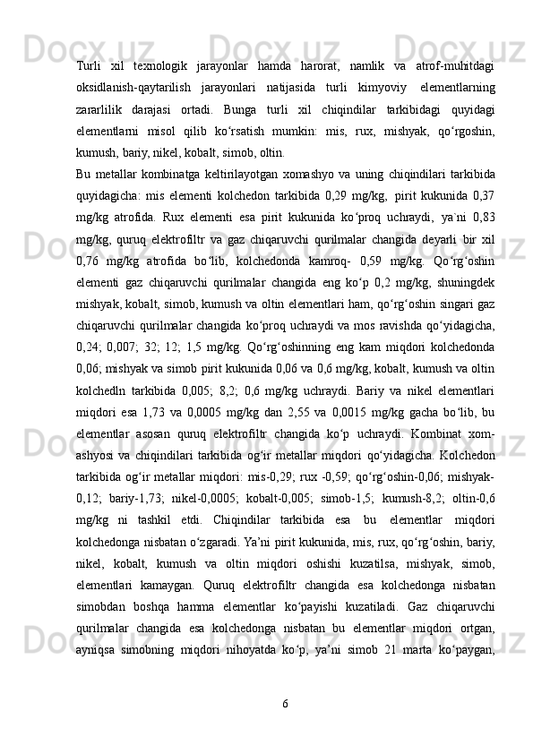 Turli   xil   texnologik   jarayonlar   hamda   harorat,   namlik   va   atrof-muhitdagi
oksidlanish-qaytarilish   jarayonlari   natijasida   turli   kimyoviy   elementlarning
zararlilik   darajasi   ortadi.   Bunga   turli   xil   chiqindilar   tarkibidagi   quyidagi
elementlarni   misol   qilib   ko rsatishʻ   mumkin:   mis,   rux,   mishyak,   qo rgoshin,	ʻ
kumush,   bariy,   nikel,   kobalt,   simob,   oltin.
Bu   metallar   kombinatga   keltirilayotgan   xomashyo   va   uning   chiqindilari   tarkibida
quyidagicha:   mis   elementi   kolchedon   tarkibida   0,29   mg/kg,   pirit   kukunida   0,37
mg/kg   atrofida.   Rux   elementi   esa   pirit   kukunida   ko proq   uchraydi,	
ʻ   ya`ni   0,83
mg/kg,   quruq   elektrofiltr   va   gaz   chiqaruvchi   qurilmalar   changida   deyarli   bir   xil
0,76   mg/kg   atrofida   bo lib,   kolchedonda   kamroq-   0,59   mg/kg.   Qo rg oshin	
ʻ ʻ ʻ
elementi   gaz   chiqaruvchi   qurilmalar   changida   eng   ko p   0,2   mg/kg,   shuningdek	
ʻ
mishyak, kobalt, simob, kumush va oltin elementlari ham, qo rg oshin singari gaz	
ʻ ʻ
chiqaruvchi qurilmalar  changida ko proq uchraydi  va mos ravishda	
ʻ   qo yidagicha,	ʻ
0,24;   0,007;   32;   12;   1,5   mg/kg.   Qo rg oshinning   eng   kam   miqdori   kolchedonda	
ʻ ʻ
0,06; mishyak va simob pirit kukunida 0,06 va 0,6 mg/kg, kobalt, kumush va oltin
kolchedln   tarkibida   0,005;   8,2;   0,6   mg/kg   uchraydi.   Bariy   va   nikel   elementlari
miqdori   esa   1,73   va   0,0005   mg/kg   dan   2,55   va   0,0015   mg/kg   gacha   bo lib,   bu	
ʻ
elementlar   asosan   quruq   elektrofiltr   changida   ko p	
ʻ   uchraydi.   Kombinat   xom-
ashyosi   va   chiqindilari   tarkibida   og ir   metallar   miqdori	
ʻ   qo yidagicha.   Kolchedon	ʻ
tarkibida   og ir   metallar   miqdori:   mis-0,29;   rux   -0,59;   qo rg oshin-0,06;   mishyak-	
ʻ ʻ ʻ
0,12;   bariy-1,73;   nikel-0,0005;   kobalt-0,005;   simob-1,5;   kumush-8,2;   oltin-0,6
mg/kg   ni   tashkil   etdi.   Chiqindilar   tarkibida   esa   bu   elementlar   miqdori
kolchedonga nisbatan o zgaradi. Ya’ni pirit kukunida, mis, rux, qo rg oshin, bariy,	
ʻ ʻ ʻ
nikel,   kobalt,   kumush   va   oltin   miqdori   oshishi   kuzatilsa,   mishyak,   simob,
elementlari   kamaygan.   Quruq   elektrofiltr   changida   esa   kolchedonga   nisbatan
simobdan   boshqa   hamma   elementlar   ko payishi	
ʻ   kuzatiladi.   Gaz   chiqaruvchi
qurilmalar   changida   esa   kolchedonga   nisbatan   bu   elementlar   miqdori   ortgan,
ayniqsa   simobning   miqdori   nihoyatda   ko p,   ya’ni   simob   21   marta
ʻ   ko paygan,	ʻ
6