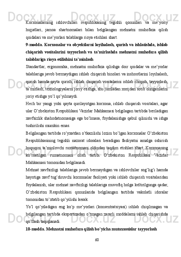 Korxonalarning   ishlovchilari   respublikaning   tegishli   qonunlari   va   me’yoriy
hujjatlari,   jamoa   shartnomalari   bilan   belgilangan   mehnatni   muhofaza   qilish
qoidalari va me’yorlari talablarga rioya etishlari shart.
9-modda. Korxonalar va obyektlarni loyihalash, qurish va ishlatishda, ishlab
chiqarish   vositalarini   tayyorlash   va   ta’mirlashda   mehnatni   muhofaza   qilish
talablariga rioya etilishini ta’minlash
Standartlar,   ergonomika,   mehnatni   muhofaza   qilishga   doir   qoidalar   va   me’yorlar
talablariga javob bermaydigan ishlab chiqarish binolari va inshootlarini loyihalash,
qurish hamda qayta qurish, ishlab chiqarish vositalarini ishlab chiqish, tayyorlash,
ta’mirlash, texnologiyalarni joriy etishga, shu jumladan xorijdan sotib olinganlarini
joriy etishga yo’l qo’yilmaydi.
Hech   bir   yangi   yoki   qayta   qurilayotgan   korxona,   ishlab   chiqarish   vositalari,   agar
ular O’zbekiston Respublikasi Vazirlar Mahkamasi belgilagan tartibda beriladigan
xavfsizlik shahodatnomasiga ega bo’lmasa, foydalanishga qabul qilinishi va ishga
tushirilishi mumkin emas.
Belgilangan tartibda ro’yxatdan o’tkazilishi lozim bo’lgan korxonalar O’zbekiston
Respublikasining   tegishli   nazorat   idoralari   beradigan   faoliyatni   amalga   oshirish
huquqini ta’minlovchi ruxsatnomani oldindan taqdim etishlari shart. Korxonaning
ko’rsatilgan   ruxsatnomani   olish   tartibi   O’zbekiston   Respublikasi   Vazirlar
Mahkamasi tomonidan belgilanadi.
Mehnat  xavfsizligi  talablariga javob bermaydigan va ishlovchilar sog’lig’i  hamda
hayotiga xavf tug’diruvchi korxonalar faoliyati yoki ishlab chiqarish vositalaridan
foydalanish, ular mehnat xavfsizligi talablariga muvofiq holga keltirilgunga qadar,
O’zbekiston   Respublikasi   qonunlarida   belgilangan   tartibda   vakolatli   idoralar
tomonidan to’xtatib qo’yilishi kerak.
Yo’l   qo’yiladigan   eng   ko’p   me’yorlari   (konsentratsiyasi)   ishlab   chiqilmagan   va
belgilangan tartibda ekspertizadan o’tmagan zararli moddalarni ishlab chiqarishda
qo’llash taqiqlanadi.
10-modda. Mehnatni muhofaza qilish bo’yicha mutaxassislar tayyorlash
60