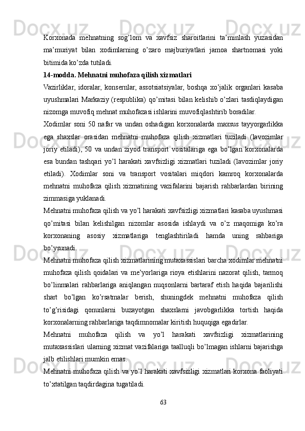 Korxonada   mehnatning   sog’lom   va   xavfsiz   sharoitlarini   ta’minlash   yuzasidan
ma’muriyat   bilan   xodimlarning   o’zaro   majburiyatlari   jamoa   shartnomasi   yoki
bitimida ko’zda tutiladi.
14-modda. Mehnatni muhofaza qilish xizmatlari
Vazirliklar,   idoralar,   konsernlar,   assotsiatsiyalar,   boshqa   xo’jalik   organlari   kasaba
uyushmalari Markaziy (respublika) qo’mitasi  bilan kelishib o’zlari tasdiqlaydigan
nizomga muvofiq mehnat muhofazasi ishlarini muvofiqlashtirib boradilar.
Xodimlar   soni   50   nafar   va   undan   oshadigan   korxonalarda   maxsus   tayyorgarlikka
ega   shaxslar   orasidan   mehnatni   muhofaza   qilish   xizmatlari   tuziladi   (lavozimlar
joriy   etiladi),   50   va   undan   ziyod   transport   vositalariga   ega   bo’lgan   korxonalarda
esa   bundan   tashqari   yo’l   harakati   xavfsizligi   xizmatlari   tuziladi   (lavozimlar   joriy
etiladi).   Xodimlar   soni   va   transport   vositalari   miqdori   kamroq   korxonalarda
mehnatni   muhofaza   qilish   xizmatining   vazifalarini   bajarish   rahbarlardan   birining
zimmasiga yuklanadi.
Mehnatni muhofaza qilish va yo’l harakati xavfsizligi xizmatlari kasaba uyushmasi
qo’mitasi   bilan   kelishilgan   nizomlar   asosida   ishlaydi   va   o’z   maqomiga   ko’ra
korxonaning   asosiy   xizmatlariga   tenglashtiriladi   hamda   uning   rahbariga
bo’ysunadi.
Mehnatni muhofaza qilish xizmatlarining mutaxassislari barcha xodimlar mehnatni
muhofaza   qilish   qoidalari   va   me’yorlariga   rioya   etishlarini   nazorat   qilish,   tarmoq
bo’linmalari   rahbarlariga   aniqlangan   nuqsonlarni   bartaraf   etish   haqida   bajarilishi
shart   bo’lgan   ko’rsatmalar   berish,   shuningdek   mehnatni   muhofaza   qilish
to’g’risidagi   qonunlarni   buzayotgan   shaxslarni   javobgarlikka   tortish   haqida
korxonalarning rahbarlariga taqdimnomalar kiritish huquqiga egadirlar.
Mehnatni   muhofaza   qilish   va   yo’l   harakati   xavfsizligi   xizmatlarining
mutaxassislari ularning xizmat vazifalariga taalluqli bo’lmagan ishlarni bajarishga
jalb etilishlari mumkin emas.
Mehnatni muhofaza qilish va yo’l harakati xavfsizligi xizmatlari korxona faoliyati
to’xtatilgan taqdirdagina tugatiladi.
63