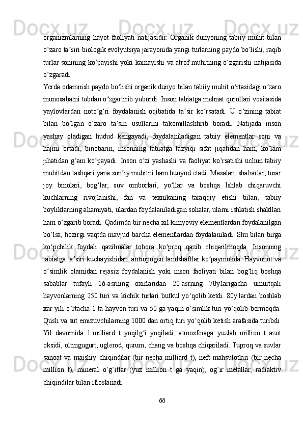 organizmlarning   hayot   faoliyati   natijasidir.   Organik   dunyoning   tabiiy   muhit   bilan
o zaro ta siri biologik evolyutsiya jarayonida yangi turlarning paydo bo lishi, raqibʻ ʼ ʻ
turlar sonining ko payishi yoki kamayishi va atrof muhitning o zgarishi natijasida	
ʻ ʻ
o zgaradi.	
ʻ
Yerda odamnish paydo bo lishi organik dunyo bilan tabiiy muhit o rtasidagi o zaro	
ʻ ʻ ʻ
munosabatni tubdan o zgartirib yubordi. Inson tabiatga mehnat qurollari vositasida	
ʻ
yaylovlardan   noto g ri   foydalanish   oqibatida   ta sir   ko rsatadi.   U   o zining   tabiat	
ʻ ʻ ʼ ʻ ʻ
bilan   bo lgan   o zaro   ta siri   usullarini   takomillashtirib   boradi.   Natijada   inson	
ʻ ʻ ʼ
yashay   oladigan   hudud   kengayadi,   foydalaniladigan   tabiiy   elementlar   soni   va
hajmi   ortadi,   binobarin,   insonning   tabiatga   tazyiqi   sifat   jiqatidan   ham,   ko lam	
ʻ
jihatidan g am  ko payadi. Inson o zi  yashashi  va faoliyat  ko rsatishi  uchun tabiiy	
ʻ ʻ ʻ ʻ
muhitdan tashqari yana sun iy muhitni ham bunyod etadi. Masalan, shaharlar, turar	
ʼ
joy   binolari,   bog lar,   suv   omborlari,   yo llar   va   boshqa   Ishlab   chiqaruvchi	
ʻ ʻ
kuchlarning   rivojlanishi,   fan   va   texnikaning   taraqqiy   etishi   bilan,   tabiiy
boyliklarning ahamiyati, ulardan foydalaniladigan sohalar, ularni ishlatish shakllari
ham o zgarib boradi. Qadimda bir necha xil kimyoviy elementlardan foydalanilgan	
ʻ
bo lsa, hozirgi vaqtda mavjud barcha elementlardan foydalaniladi. Shu bilan birga	
ʻ
ko pchilik   foydali   qazilmalar   tobora   ko proq   qazib   chiqarilmoqda.   Insonning
ʻ ʻ
tabiatga ta siri kuchayishidan, antropogen landshaftlar ko paymokda. Hayvonot va	
ʼ ʻ
o simlik   olamidan   rejasiz   foydalanish   yoki   inson   faoliyati   bilan   bog liq   boshqa	
ʻ ʻ
sabablar   tufayli   16-asrning   oxirlaridan   20-asrning   70y.larigacha   umurtqali
hayvonlarning 250 turi va kichik turlari butkul yo qolib ketdi. 80y.lardan boshlab	
ʻ
xar yili o rtacha 1 ta hayvon turi va 50 ga yaqin o simlik turi yo qolib bormoqda.	
ʻ ʻ ʻ
Qush va sut emizuvchilarning 1000 dan ortiq turi yo qolib ketish arafasida turibdi.	
ʻ
Yil   davomida   1   milliard   t   yoqilg i   yoqiladi,   atmosferaga   yuzlab   million   t   azot	
ʻ
oksidi, oltingugurt, uglerod, qurum, chang va boshqa chiqariladi. Tuproq va suvlar
sanoat   va   maishiy   chiqindilar   (bir   necha   milliard   t),   neft   mahsulotlari   (bir   necha
million   t),   mineral   o g itlar   (yuz   million   t   ga   yaqin),   og ir   metallar,   radiaktiv	
ʻ ʻ ʻ
chiqindilar bilan ifloslanadi.
66