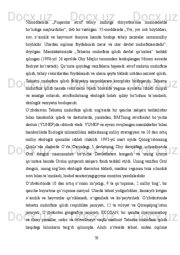 50moddasida   „Fuqarolar   atrof   tabiiy   muhitga   ehtiyotkorona   munosabatda
bo lishga   majburdirlar“,   deb   ko rsatilgan.   55-moddasida   „Yer,   yer   osti   boyliklari,ʻ ʻ
suv,   o simlik   va   hayvonot   dunyosi   hamda   boshqa   tabiiy   zaxiralar   umummilliy	
ʻ
boylikdir.   Ulardan   oqilona   foydalanish   zarur   va   ular   davlat   muhofazasidadir“,
deyilgan.   Mamlakatimizda   „Tabiatni   muhofaza   qilish   davlat   qo mitasi“   tashkil	
ʻ
qilingan (1996-yil  26 aprelda Oliy Majlis tomonidan tasdiqlangan Nizom  asosida
faoliyat ko rsatadi). Qo mita quyidagi vazifalarni bajaradi: atrof muhitni muhofaza	
ʻ ʻ
qilish, tabiiy resurslardan foydalanish va ularni qayta tiklash ustidan nazorat qilish;
Tabiatni   muhofaza   qilish   faoliyatini   tarmoklararo   kompleks   boshqarish;   Tabiatni
muhofaza qilish hamda resurslarni tejash borasida yagona siyosatni ishlab chiqish
va   amalga   oshirish;   atrofmuhitning   ekologik   holati   qulay   bo lishini   ta minlash,	
ʻ ʼ
ekologik vaziyatni boshqarish.
O zbekiston   Tabiatni   muhofaza   qilish   sog asida   bir   qancha   xalqaro   tashkilotlar	
ʻ ʻ
bilan   hamkorlik   qiladi   va   dasturlarda,   jumladan,   BMTning   atrofmuhit   bo yicha	
ʻ
dasturi (YUNEP)da ishtirok etadi. YUNEP va ayrim rivojlangan mamlakatlar bilan
hamkorlikda Biologik xilmaxillikni saklashning milliy strategiyasi va 10 dan ortiq
milliy   ekologik   qonunlar   ishlab   chikildi.   1993-yil   mart   oyida   Qozog istonning	
ʻ
Qizilo rda   shahrida   O rta   Osiyodagi   5   davlatning   Oliy   darajadagi   uchrashuvida	
ʻ ʻ
Orol   dengizi   muammolari   bo yicha   Davlatlararo   kengash   va   uning   ijroiya	
ʻ
qo mitasi hamda Orolni qutqarish xalqaro fondi tashkil etildi. Uning vazifasi Orol	
ʻ
dengizi, uning sog lom ekologik sharoitini tiklash, mazkur regionni  toza ichimlik	
ʻ
suvi bilan ta minlash, hudud sanitariyagigiyena muxitini yaxshilashdir.	
ʼ
O zbekistonda   10   dan   ortiq   o rmon   xo jaligi,   9   ta   qo riqxona,   2   milliy   bog ,   bir	
ʻ ʻ ʻ ʻ ʻ
qancha buyurtma qo riqxona mavjud. Ularda tabiat yodgorliklari, kamayib ketgan	
ʻ
o simlik   va   hayvonlar   qo riklanadi,   o rganiladi   va   ko paytiriladi.   O zbekistonda	
ʻ ʻ ʻ ʻ ʻ
tabiatni   muhofaza   qilish   respublika   jamiyati,   12   ta   viloyat   va   Qoraqalpog iston	
ʻ
jamiyati,   O zbekiston   geografiya   jamiyati,   EKOSAN,   bir   qancha   ilmiyommabop	
ʻ
va   ilmiy   jurnallar,   radio   va   televideniye   vaqtli   matbuot   Tabiatni   muhofaza   qilish
haqidagi   bilimlarni   targ ib   qilmoqda.   Aholi   o rtasida   tabiat,   undan   oqilona	
ʻ ʻ
70