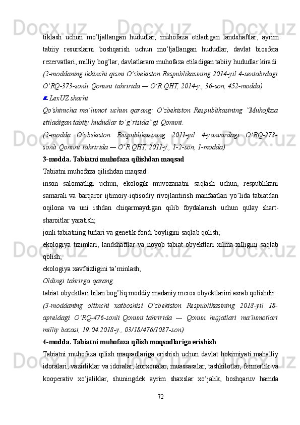 tiklash   uchun   mo’ljallangan   hududlar,   muhofaza   etiladigan   landshaftlar,   ayrim
tabiiy   resurslarni   boshqarish   uchun   mo’ljallangan   hududlar,   davlat   biosfera
rezervatlari, milliy bog’lar, davlatlararo muhofaza etiladigan tabiiy hududlar kiradi.
(2-moddaning ikkinchi qismi O’zbekiston Respublikasining 2014-yil 4-sentabrdagi
O’RQ-373-sonli   Qonuni   tahririda — O’R QHT, 2014-y., 36-son, 452-modda)
  LexUZ sharhi
Qo’shimcha   ma’lumot   uchun   qarang:   O’zbekiston   Respublikasining   “Muhofaza
etiladigan tabiiy hududlar to’g’risida”gi   Qonuni .
(2-modda   O’zbekiston   Respublikasining   2011-yil   4-yanvardagi   O’RQ-278-
sonli   Qonuni   tahririda — O’R QHT, 2011-y., 1-2-son, 1-modda)
3-modda. Tabiatni muhofaza qilishdan maqsad
Tabiatni muhofaza qilishdan maqsad:
inson   salomatligi   uchun,   ekologik   muvozanatni   saqlash   uchun,   respublikani
samarali  va barqaror  ijtimoiy-iqtisodiy  rivojlantirish  manfaatlari  yo’lida tabiatdan
oqilona   va   uni   ishdan   chiqarmaydigan   qilib   foydalanish   uchun   qulay   shart-
sharoitlar yaratish;
jonli tabiatning turlari va genetik fondi boyligini saqlab qolish;
ekologiya   tizimlari,   landshaftlar   va   noyob   tabiat   obyektlari   xilma-xilligini   saqlab
qolish;
ekologiya xavfsizligini ta’minlash;
Oldingi   tahrirga   qarang.
tabiat obyektlari bilan bog’liq moddiy madaniy meros obyektlarini asrab qolishdir.
(3-moddaning   oltinchi   xatboshisi   O’zbekiston   Respublikasining   2018-yil   18-
apreldagi   O’RQ-476-sonli   Qonuni   tahririda   —   Qonun   hujjatlari   ma’lumotlari
milliy bazasi, 19.04.2018-y., 03/18/476/1087-son)
4-modda. Tabiatni muhofaza qilish maqsadlariga erishish
Tabiatni  muhofaza  qilish  maqsadlariga erishish  uchun davlat  hokimiyati  mahalliy
idoralari, vazirliklar va idoralar, korxonalar, muassasalar, tashkilotlar, fermerlik va
kooperativ   xo’jaliklar,   shuningdek   ayrim   shaxslar   xo’jalik,   boshqaruv   hamda
72
