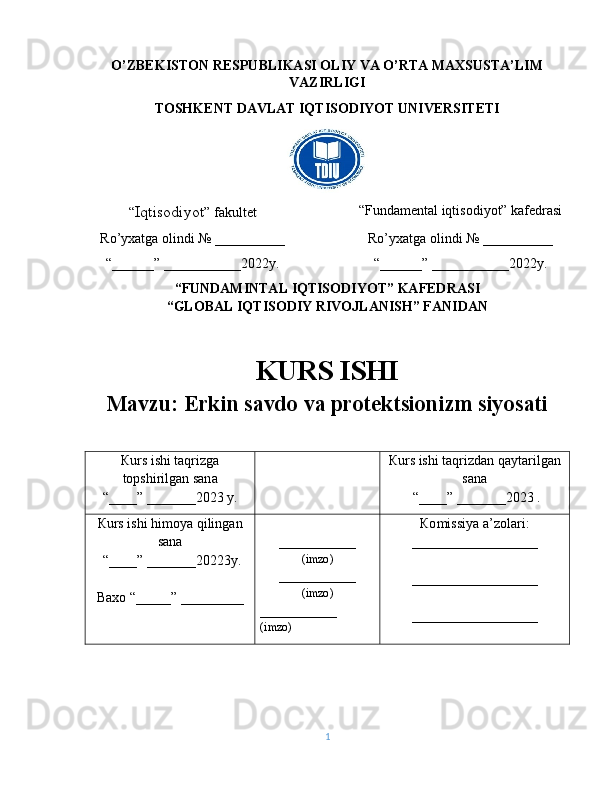 O’ZBEKISTON RESPUBLIKASI ОLIY VA O’RTA MAXSUSТA’LIM
VAZIRLIGI
ТОSHKENT DAVLAT IQTISODIYOT UNIVERSITETI
“ Iqtisodiyot ” fakultet “Fundamental iqtisodiyot” kafedrasi
Ro’yxatga olindi № __________ Ro’yxatga olindi № __________
“______” ___________2022y. “______” ___________2022y.
“FUNDAMINTAL IQTISODIYOT” KAFEDRASI
“GLOBAL IQTISODIY RIVOJLANISH” FANIDAN
KURS ISHI
Mavzu: Erkin savdo va protektsionizm siyosati
К urs ishi taqrizg а
topshirilgan san а
“____” _______2023 y. К urs ishi taqrizdan qaytarilgan
sana
 “ ____ ”  _______20 23  .
К urs ishi himoya qilingan
sana
 “____” _______2022 3y .
Baxo  “ _____ ”  _________ ___________
( imzo )
___________
( imzo )
___________
( imzo ) Ко missiya a’zolari :
__________________
__________________
__________________
1 