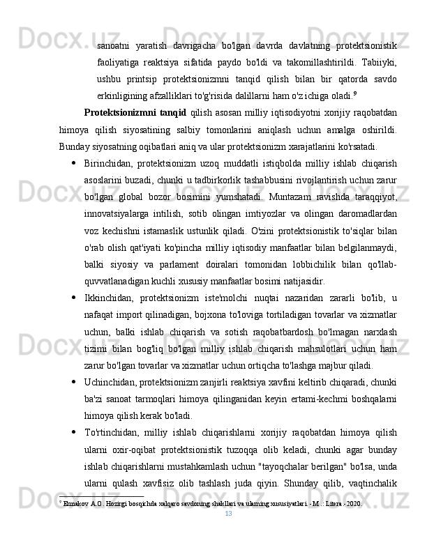 sanoatni   yaratish   davrigacha   bo'lgan   davrda   davlatning   protektsionistik
faoliyatiga   reaktsiya   sifatida   paydo   bo'ldi   va   takomillashtirildi.   Tabiiyki,
ushbu   printsip   protektsionizmni   tanqid   qilish   bilan   bir   qatorda   savdo
erkinligining afzalliklari to'g'risida dalillarni ham o'z ichiga oladi. 9
Protektsionizmni   tanqid   qilish  asosan  milliy iqtisodiyotni   xorijiy  raqobatdan
himoya   qilish   siyosatining   salbiy   tomonlarini   aniqlash   uchun   amalga   oshirildi.
Bunday siyosatning oqibatlari aniq va ular protektsionizm xarajatlarini ko'rsatadi.
 Birinchidan,   protektsionizm   uzoq   muddatli   istiqbolda   milliy   ishlab   chiqarish
asoslarini buzadi, chunki u tadbirkorlik tashabbusini  rivojlantirish uchun zarur
bo'lgan   global   bozor   bosimini   yumshatadi.   Muntazam   ravishda   taraqqiyot,
innovatsiyalarga   intilish,   sotib   olingan   imtiyozlar   va   olingan   daromadlardan
voz   kechishni   istamaslik   ustunlik   qiladi.   O'zini   protektsionistik   to'siqlar   bilan
o'rab   olish   qat'iyati   ko'pincha   milliy   iqtisodiy   manfaatlar   bilan   belgilanmaydi,
balki   siyosiy   va   parlament   doiralari   tomonidan   lobbichilik   bilan   qo'llab-
quvvatlanadigan kuchli xususiy manfaatlar bosimi natijasidir.
 Ikkinchidan,   protektsionizm   iste'molchi   nuqtai   nazaridan   zararli   bo'lib,   u
nafaqat import qilinadigan, bojxona to'loviga tortiladigan tovarlar va xizmatlar
uchun,   balki   ishlab   chiqarish   va   sotish   raqobatbardosh   bo'lmagan   narxlash
tizimi   bilan   bog'liq   bo'lgan   milliy   ishlab   chiqarish   mahsulotlari   uchun   ham
zarur bo'lgan tovarlar va xizmatlar uchun ortiqcha to'lashga majbur qiladi.
 Uchinchidan, protektsionizm zanjirli reaktsiya xavfini keltirib chiqaradi, chunki
ba'zi   sanoat   tarmoqlari   himoya   qilinganidan   keyin   ertami-kechmi   boshqalarni
himoya qilish kerak bo'ladi.
 To'rtinchidan,   milliy   ishlab   chiqarishlarni   xorijiy   raqobatdan   himoya   qilish
ularni   oxir-oqibat   protektsionistik   tuzoqqa   olib   keladi,   chunki   agar   bunday
ishlab chiqarishlarni mustahkamlash uchun "tayoqchalar berilgan" bo'lsa, unda
ularni   qulash   xavfisiz   olib   tashlash   juda   qiyin.   Shunday   qilib,   vaqtinchalik
9
  Ermakov A.O. Hozirgi bosqichda xalqaro savdoning shakllari va ularning xususiyatlari. -M .: Litera.-2020.
13 