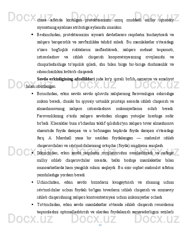 chora   sifatida   kiritilgan   protektsionizm   uzoq   muddatli   milliy   iqtisodiy
siyosatning ajralmas atributiga aylanishi mumkin.
 Beshinchidan,   protektsionizm   siyosati   davlatlararo   raqobatni   kuchaytiradi   va
xalqaro   barqarorlik   va   xavfsizlikka   tahdid   soladi.   Bu   mamlakatlar   o'rtasidagi
o'zaro   bog'liqlik   rishtalarini   zaiflashtiradi,   xalqaro   mehnat   taqsimoti,
ixtisoslashuv   va   ishlab   chiqarish   kooperatsiyasining   rivojlanishi   va
chuqurlashishiga   to'sqinlik   qiladi,   shu   bilan   birga   bir-biriga   dushmanlik   va
ishonchsizlikni keltirib chiqaradi.
Savdo erkinligining afzalliklari   juda ko'p qirrali  bo'lib, nazariya va amaliyot
bilan isbotlangan.
 Birinchidan,   erkin   savdo   savdo   qiluvchi   xalqlarning   farovonligini   oshirishga
imkon beradi, chunki  bu  qiyosiy  ustunlik  printsipi  asosida  ishlab  chiqarish  va
almashinuvning   xalqaro   ixtisoslashuvi   imkoniyatlarini   ochib   beradi.
Farovonlikning   o'sishi   xalqaro   savdodan   olingan   yutuqlar   hisobiga   sodir
bo'ladi. Klassiklar buni o'lchashni taklif qilishdio'yin xalqaro tovar almashinuvi
sharoitida   foyda   darajasi   va   u   bo'lmagan   taqdirda   foyda   darajasi   o'rtasidagi
farq.   A.   Marshall   yana   bir   usuldan   foydalangan   —   mahsulot   ishlab
chiqaruvchilari va iste'molchilarining ortiqcha (foyda) miqdorini aniqlash.
 Ikkinchidan,   erkin   savdo   raqobatni   rivojlantirishni   osonlashtiradi   va   nafaqat
milliy   ishlab   chiqaruvchilar   orasida,   balki   boshqa   mamlakatlar   bilan
munosabatlarda ham yangilik ruhini saqlaydi. Bu oxir-oqibat mahsulot sifatini
yaxshilashga yordam beradi.
 Uchinchidan,   erkin   savdo   bozorlarni   kengaytirish   va   shuning   uchun
iste'molchilar   uchun   foydali   bo'lgan   tovarlarni   ishlab   chiqarish   va   ommaviy
ishlab chiqarishning xalqaro kontsentratsiyasi uchun imkoniyatlar ochadi.
 To'rtinchidan,   erkin   savdo   mamlakatlar   o'rtasida   ishlab   chiqarish   resurslarini
taqsimlashni   optimallashtirish   va   ulardan   foydalanish   samaradorligini   sezilarli
14 