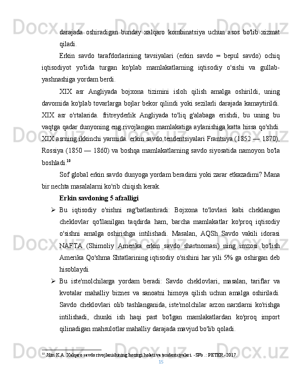 darajada   oshiradigan   bunday   xalqaro   kombinatsiya   uchun   asos   bo'lib   xizmat
qiladi.
Erkin   savdo   tarafdorlarining   tavsiyalari   (erkin   savdo   =   bepul   savdo)   ochiq
iqtisodiyot   yo'lida   turgan   ko'plab   mamlakatlarning   iqtisodiy   o'sishi   va   gullab-
yashnashiga yordam berdi.
XIX   asr   Angliyada   bojxona   tizimini   isloh   qilish   amalga   oshirildi,   uning
davomida ko'plab tovarlarga bojlar bekor qilindi yoki sezilarli darajada kamaytirildi.
XIX   asr   o'rtalarida.   fritreyderlik   Angliyada   to'liq   g'alabaga   erishdi,   bu   uning   bu
vaqtga qadar dunyoning eng rivojlangan mamlakatiga aylanishiga katta hissa qo'shdi.
XIX asrning ikkinchi yarmida. erkin savdo tendentsiyalari Frantsiya (1852 — 1870),
Rossiya (1850 — 1860) va boshqa mamlakatlarning savdo siyosatida namoyon bo'la
boshladi. 10
Sof global erkin savdo dunyoga yordam beradimi yoki zarar etkazadimi? Mana
bir nechta masalalarni ko'rib chiqish kerak.
Erkin savdoning 5 afzalligi
 Bu   iqtisodiy   o'sishni   rag'batlantiradi:   Bojxona   to'lovlari   kabi   cheklangan
cheklovlar   qo'llanilgan   taqdirda   ham,   barcha   mamlakatlar   ko'proq   iqtisodiy
o'sishni   amalga   oshirishga   intilishadi.   Masalan,   AQSh   Savdo   vakili   idorasi
NAFTA   (Shimoliy   Amerika   erkin   savdo   shartnomasi)   ning   imzosi   bo'lish
Amerika Qo'shma Shtatlarining iqtisodiy o'sishini  har yili 5% ga oshirgan deb
hisoblaydi.
 Bu   iste'molchilarga   yordam   beradi:   Savdo   cheklovlari,   masalan,   tariflar   va
kvotalar   mahalliy   biznes   va   sanoatni   himoya   qilish   uchun   amalga   oshiriladi.
Savdo   cheklovlari   olib   tashlanganida,   iste'molchilar   arzon   narxlarni   ko'rishga
intilishadi,   chunki   ish   haqi   past   bo'lgan   mamlakatlardan   ko'proq   import
qilinadigan mahsulotlar mahalliy darajada mavjud bo'lib qoladi.
10
  Jilin K.A. Xalqaro savdo rivojlanishining hozirgi holati va tendentsiyalari. -SPb .: PETER.-2017.
15 