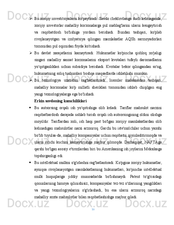  Bu xorijiy investitsiyalarni ko'paytiradi: Savdo cheklovlariga duch kelmaganda,
xorijiy   investorlar   mahalliy  korxonalarga  pul   mablag'larini   ularni   kengaytirish
va   raqobatdosh   bo'lishiga   yordam   berishadi.   Bundan   tashqari,   ko'plab
rivojlanayotgan   va   izolyatsiya   qilingan   mamlakatlar   AQSh   sarmoyadorlari
tomonidan pul oqimidan foyda ko'rishadi.
 Bu   davlat   xarajatlarini   kamaytiradi:   Hukumatlar   ko'pincha   qishloq   xo'jaligi
singari   mahalliy   sanoat   korxonalarini   eksport   kvotalari   tufayli   daromadlarini
yo'qotganliklari   uchun   subsidiya   berishadi.   Kvotalar   bekor   qilingandan   so'ng,
hukumatning soliq tushumlari boshqa maqsadlarda ishlatilishi mumkin.
 Bu   texnologiya   uzatishni   rag'batlantiradi:   Insonlar   malakasidan   tashqari,
mahalliy   korxonalar   ko'p   millatli   sheriklari   tomonidan   ishlab   chiqilgan   eng
yangi texnologiyalarga ega bo'lishadi.
Erkin savdoning kamchiliklari
 Bu   autsorsing   orqali   ish   yo'qotishiga   olib   keladi:   Tariflar   mahsulot   narxini
raqobatbardosh darajada ushlab turish orqali ish autsorsingining oldini olishga
moyildir.   Tariflardan   xoli,   ish   haqi   past   bo'lgan   xorijiy   mamlakatlardan   olib
kelinadigan mahsulotlar narxi arzonroq. Garchi bu iste'molchilar uchun yaxshi
bo'lib tuyulsa-da, mahalliy kompaniyalar uchun raqobatni qiyinlashtirmoqda va
ularni   ishchi   kuchini   kamaytirishga   majbur   qilmoqda.   Darhaqiqat,   NAFTAga
qarshi bo'lgan asosiy e'tirozlardan biri bu Amerikaning ish joylarini Meksikaga
topshirganligi edi.
 Bu intellektual mulkni o'g'irlashni rag'batlantiradi: Ko'pgina xorijiy hukumatlar,
ayniqsa   rivojlanayotgan   mamlakatlarning   hukumatlari,   ko'pincha   intellektual
mulk   huquqlariga   jiddiy   munosabatda   bo'lishmaydi.   Patent   to'g'risidagi
qonunlarning himoya qilinishisiz, kompaniyalar tez-tez o'zlarining yangiliklari
va   yangi   texnologiyalarini   o'g'irlashadi,   bu   esa   ularni   arzonroq   narxdagi
mahalliy soxta mahsulotlar bilan raqobatlashishga majbur qiladi.
16 