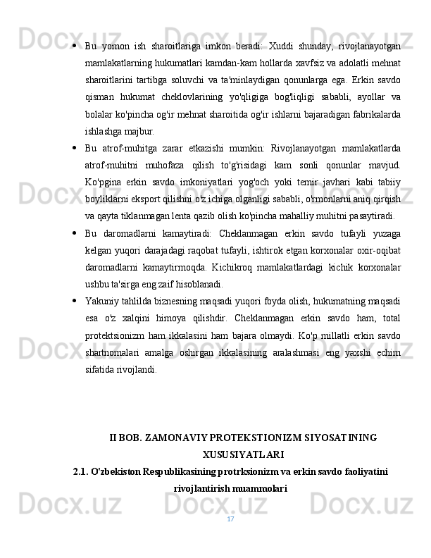  Bu   yomon   ish   sharoitlariga   imkon   beradi:   Xuddi   shunday,   rivojlanayotgan
mamlakatlarning hukumatlari kamdan-kam hollarda xavfsiz va adolatli mehnat
sharoitlarini   tartibga   soluvchi   va   ta'minlaydigan   qonunlarga   ega.   Erkin   savdo
qisman   hukumat   cheklovlarining   yo'qligiga   bog'liqligi   sababli,   ayollar   va
bolalar ko'pincha og'ir mehnat sharoitida og'ir ishlarni bajaradigan fabrikalarda
ishlashga majbur.
 Bu   atrof-muhitga   zarar   etkazishi   mumkin:   Rivojlanayotgan   mamlakatlarda
atrof-muhitni   muhofaza   qilish   to'g'risidagi   kam   sonli   qonunlar   mavjud.
Ko'pgina   erkin   savdo   imkoniyatlari   yog'och   yoki   temir   javhari   kabi   tabiiy
boyliklarni eksport qilishni o'z ichiga olganligi sababli, o'rmonlarni aniq qirqish
va qayta tiklanmagan lenta qazib olish ko'pincha mahalliy muhitni pasaytiradi.
 Bu   daromadlarni   kamaytiradi:   Cheklanmagan   erkin   savdo   tufayli   yuzaga
kelgan yuqori darajadagi  raqobat tufayli, ishtirok etgan korxonalar oxir-oqibat
daromadlarni   kamaytirmoqda.   Kichikroq   mamlakatlardagi   kichik   korxonalar
ushbu ta'sirga eng zaif hisoblanadi.
 Yakuniy tahlilda biznesning maqsadi yuqori foyda olish, hukumatning maqsadi
esa   o'z   xalqini   himoya   qilishdir.   Cheklanmagan   erkin   savdo   ham,   total
protektsionizm   ham   ikkalasini   ham   bajara   olmaydi.   Ko'p   millatli   erkin   savdo
shartnomalari   amalga   oshirgan   ikkalasining   aralashmasi   eng   yaxshi   echim
sifatida rivojlandi.
II BOB. ZAMONAVIY PROTEKSTIONIZM SIYOSATINING
XUSUSIYATLARI
2.1. O'zbekiston Respublikasining protrksionizm va erkin savdo faoliyatini
rivojlantirish muammolari
17