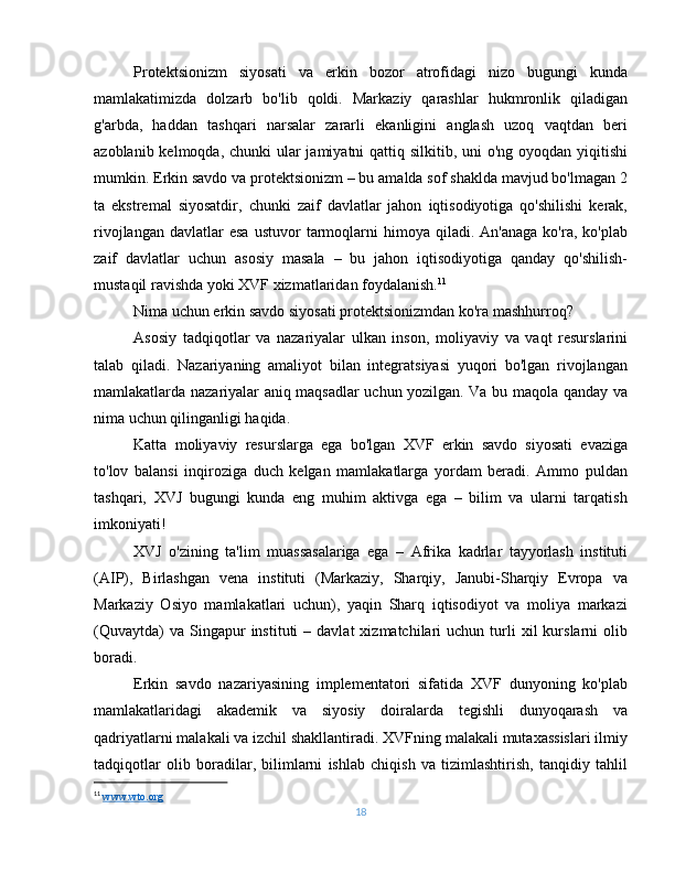 Protektsionizm   siyosati   va   erkin   bozor   atrofidagi   nizo   bugungi   kunda
mamlakatimizda   dolzarb   bo'lib   qoldi.   Markaziy   qarashlar   hukmronlik   qiladigan
g'arbda,   haddan   tashqari   narsalar   zararli   ekanligini   anglash   uzoq   vaqtdan   beri
azoblanib kelmoqda, chunki  ular jamiyatni qattiq silkitib, uni  o'ng oyoqdan yiqitishi
mumkin. Erkin savdo va protektsionizm – bu amalda sof shaklda mavjud bo'lmagan 2
ta   ekstremal   siyosatdir,   chunki   zaif   davlatlar   jahon   iqtisodiyotiga   qo'shilishi   kerak,
rivojlangan  davlatlar  esa  ustuvor  tarmoqlarni  himoya  qiladi.  An'anaga  ko'ra,  ko'plab
zaif   davlatlar   uchun   asosiy   masala   –   bu   jahon   iqtisodiyotiga   qanday   qo'shilish-
mustaqil ravishda yoki XVF xizmatlaridan foydalanish. 11
Nima uchun erkin savdo siyosati protektsionizmdan ko'ra mashhurroq?
Asosiy   tadqiqotlar   va   nazariyalar   ulkan   inson,   moliyaviy   va   vaqt   resurslarini
talab   qiladi.   Nazariyaning   amaliyot   bilan   integratsiyasi   yuqori   bo'lgan   rivojlangan
mamlakatlarda nazariyalar aniq maqsadlar uchun yozilgan. Va bu maqola qanday va
nima uchun qilinganligi haqida.
Katta   moliyaviy   resurslarga   ega   bo'lgan   XVF   erkin   savdo   siyosati   evaziga
to'lov   balansi   inqiroziga   duch   kelgan   mamlakatlarga   yordam   beradi.   Ammo   puldan
tashqari,   XVJ   bugungi   kunda   eng   muhim   aktivga   ega   –   bilim   va   ularni   tarqatish
imkoniyati!
XVJ   o'zining   ta'lim   muassasalariga   ega   –   Afrika   kadrlar   tayyorlash   instituti
(AIP),   Birlashgan   vena   instituti   (Markaziy,   Sharqiy,   Janubi-Sharqiy   Evropa   va
Markaziy   Osiyo   mamlakatlari   uchun),   yaqin   Sharq   iqtisodiyot   va   moliya   markazi
(Quvaytda)  va  Singapur   instituti   –  davlat  xizmatchilari   uchun  turli  xil  kurslarni   olib
boradi.
Erkin   savdo   nazariyasining   implementatori   sifatida   XVF   dunyoning   ko'plab
mamlakatlaridagi   akademik   va   siyosiy   doiralarda   tegishli   dunyoqarash   va
qadriyatlarni malakali va izchil shakllantiradi. XVFning malakali mutaxassislari ilmiy
tadqiqotlar   olib   boradilar,   bilimlarni   ishlab   chiqish   va   tizimlashtirish,   tanqidiy   tahlil
11
  www.wto.org   
18 