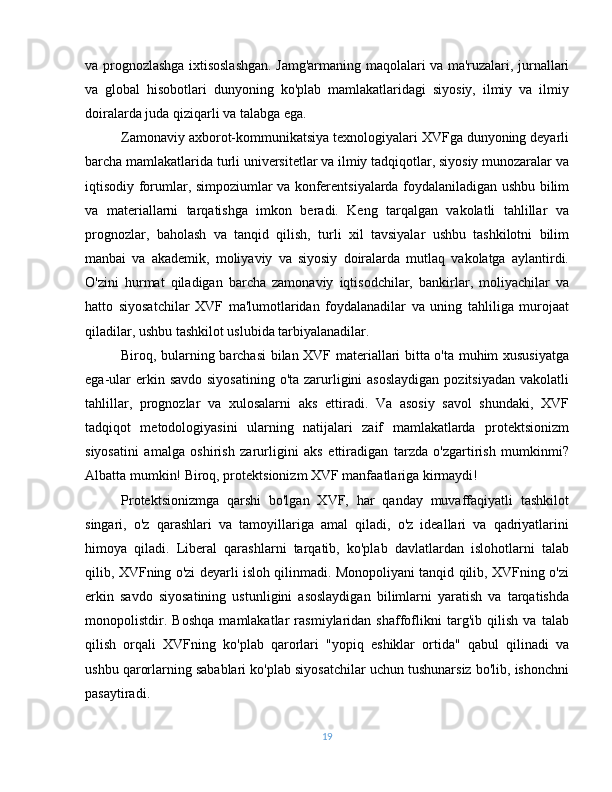 va prognozlashga ixtisoslashgan. Jamg'armaning maqolalari va ma'ruzalari, jurnallari
va   global   hisobotlari   dunyoning   ko'plab   mamlakatlaridagi   siyosiy,   ilmiy   va   ilmiy
doiralarda juda qiziqarli va talabga ega.
Zamonaviy axborot-kommunikatsiya texnologiyalari XVFga dunyoning deyarli
barcha mamlakatlarida turli universitetlar va ilmiy tadqiqotlar, siyosiy munozaralar va
iqtisodiy forumlar, simpoziumlar va konferentsiyalarda foydalaniladigan ushbu bilim
va   materiallarni   tarqatishga   imkon   beradi.   Keng   tarqalgan   vakolatli   tahlillar   va
prognozlar,   baholash   va   tanqid   qilish,   turli   xil   tavsiyalar   ushbu   tashkilotni   bilim
manbai   va   akademik,   moliyaviy   va   siyosiy   doiralarda   mutlaq   vakolatga   aylantirdi.
O'zini   hurmat   qiladigan   barcha   zamonaviy   iqtisodchilar,   bankirlar,   moliyachilar   va
hatto   siyosatchilar   XVF   ma'lumotlaridan   foydalanadilar   va   uning   tahliliga   murojaat
qiladilar, ushbu tashkilot uslubida tarbiyalanadilar.
Biroq, bularning barchasi bilan XVF materiallari bitta o'ta muhim xususiyatga
ega-ular  erkin savdo  siyosatining  o'ta zarurligini  asoslaydigan  pozitsiyadan  vakolatli
tahlillar,   prognozlar   va   xulosalarni   aks   ettiradi.   Va   asosiy   savol   shundaki,   XVF
tadqiqot   metodologiyasini   ularning   natijalari   zaif   mamlakatlarda   protektsionizm
siyosatini   amalga   oshirish   zarurligini   aks   ettiradigan   tarzda   o'zgartirish   mumkinmi?
Albatta mumkin! Biroq, protektsionizm XVF manfaatlariga kirmaydi!
Protektsionizmga   qarshi   bo'lgan   XVF,   har   qanday   muvaffaqiyatli   tashkilot
singari,   o'z   qarashlari   va   tamoyillariga   amal   qiladi,   o'z   ideallari   va   qadriyatlarini
himoya   qiladi.   Liberal   qarashlarni   tarqatib,   ko'plab   davlatlardan   islohotlarni   talab
qilib, XVFning o'zi deyarli isloh qilinmadi. Monopoliyani tanqid qilib, XVFning o'zi
erkin   savdo   siyosatining   ustunligini   asoslaydigan   bilimlarni   yaratish   va   tarqatishda
monopolistdir.   Boshqa   mamlakatlar   rasmiylaridan   shaffoflikni   targ'ib   qilish   va   talab
qilish   orqali   XVFning   ko'plab   qarorlari   "yopiq   eshiklar   ortida"   qabul   qilinadi   va
ushbu qarorlarning sabablari ko'plab siyosatchilar uchun tushunarsiz bo'lib, ishonchni
pasaytiradi.
19