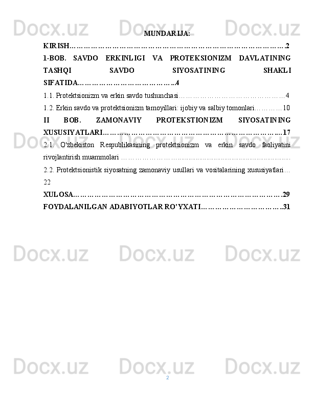 MUNDARIJA:
KIRISH……………………………………………………………………………….2
1-BOB.   SAVDO   ERKINLIGI   VA   PROTEKSIONIZM   DAVLATINING
TASHQI   SAVDO   SIYOSATINING   SHAKLI
SIFATIDA…………………………………...4
1.1.   Protektsionizm va erkin savdo tushunchasi………………………………………4
1.2. Erkin savdo va protektsionizm tamoyillari: ijobiy va salbiy tomonlari…………10
II   BOB.   ZAMONAVIY   PROTEKSTIONIZM   SIYOSATINING
XUSUSIYATLARI……………………………………………………………….…17
2.1.   O'zbekiston   Respublikasining   protektsionizm   va   erkin   savdo   faoliyatini
rivojlantirish muammolari ……………………...............................................................
2.2. Protektsionistik siyosatning zamonaviy usullari va vositalarining xususiyatlari…
22
XULOSA…………………………………………………………………………….29
FOYDALANILGAN ADABIYOTLAR RO’YXATI……………………………..31
2 