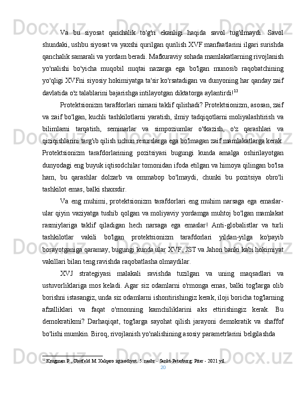 Va   bu   siyosat   qanchalik   to'g'ri   ekanligi   haqida   savol   tug'ilmaydi.   Savol
shundaki, ushbu siyosat va yaxshi qurilgan qurilish XVF manfaatlarini ilgari surishda
qanchalik samarali va yordam beradi. Mafkuraviy sohada mamlakatlarning rivojlanish
yo'nalishi   bo'yicha   muqobil   nuqtai   nazarga   ega   bo'lgan   munosib   raqobatchining
yo'qligi XVFni siyosiy hokimiyatga ta'sir ko'rsatadigan va dunyoning har qanday zaif
davlatida o'z talablarini bajarishga intilayotgan diktatorga aylantirdi! 12
Protektsionizm tarafdorlari nimani taklif qilishadi? Protektsionizm, asosan, zaif
va zaif   bo'lgan,  kuchli  tashkilotlarni   yaratish,  ilmiy tadqiqotlarni  moliyalashtirish  va
bilimlarni   tarqatish,   seminarlar   va   simpoziumlar   o'tkazish,   o'z   qarashlari   va
qiziqishlarini targ'ib qilish uchun resurslarga ega bo'lmagan zaif mamlakatlarga kerak.
Protektsionizm   tarafdorlarining   pozitsiyasi   bugungi   kunda   amalga   oshirilayotgan
dunyodagi eng buyuk iqtisodchilar tomonidan ifoda etilgan va himoya qilingan bo'lsa
ham,   bu   qarashlar   dolzarb   va   ommabop   bo'lmaydi,   chunki   bu   pozitsiya   obro'li
tashkilot emas, balki shaxsdir.
Va   eng   muhimi,   protektsionizm   tarafdorlari   eng   muhim   narsaga   ega   emaslar-
ular qiyin vaziyatga tushib qolgan va moliyaviy yordamga muhtoj bo'lgan mamlakat
rasmiylariga   taklif   qiladigan   hech   narsaga   ega   emaslar!   Anti-globalistlar   va   turli
tashkilotlar   vakili   bo'lgan   protektsionizm   tarafdorlari   yildan-yilga   ko'payib
borayotganiga qaramay, bugungi kunda ular XVF, JST va Jahon banki kabi hokimiyat
vakillari bilan teng ravishda raqobatlasha olmaydilar.
XVJ   strategiyasi   malakali   ravishda   tuzilgan   va   uning   maqsadlari   va
ustuvorliklariga   mos   keladi.   Agar   siz   odamlarni   o'rmonga   emas,   balki   tog'larga   olib
borishni istasangiz, unda siz odamlarni ishontirishingiz kerak, iloji boricha tog'larning
afzalliklari   va   faqat   o'rmonning   kamchiliklarini   aks   ettirishingiz   kerak.   Bu
demokratikmi?   Darhaqiqat,   tog'larga   sayohat   qilish   jarayoni   demokratik   va   shaffof
bo'lishi mumkin. Biroq, rivojlanish yo'nalishining asosiy parametrlarini belgilashda
12
  Krugman P., Obstfeld M. Xalqaro iqtisodiyot. 5. nashr - Sankt-Peterburg: Piter - 2021 yil.
20