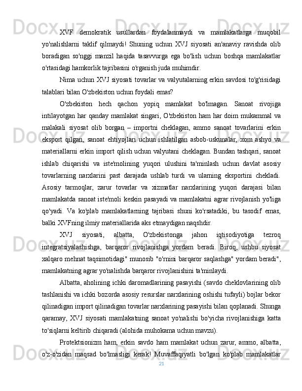 XVF   demokratik   usullardan   foydalanmaydi   va   mamlakatlarga   muqobil
yo'nalishlarni   taklif   qilmaydi!   Shuning   uchun   XVJ   siyosati   an'anaviy   ravishda   olib
boradigan   so'nggi   manzil   haqida   tasavvurga   ega   bo'lish   uchun   boshqa   mamlakatlar
o'rtasidagi hamkorlik tajribasini o'rganish juda muhimdir. 
Nima uchun XVJ siyosati tovarlar va valyutalarning erkin savdosi to'g'risidagi
talablari bilan O'zbekiston uchun foydali emas?
O'zbekiston   hech   qachon   yopiq   mamlakat   bo'lmagan.   Sanoat   rivojiga
intilayotgan  har  qanday  mamlakat  singari, O'zbekiston  ham  har  doim  mukammal  va
malakali   siyosat   olib   borgan   –   importni   cheklagan,   ammo   sanoat   tovarlarini   erkin
eksport   qilgan,   sanoat   ehtiyojlari   uchun   ishlatilgan   asbob-uskunalar,   xom   ashyo   va
materiallarni erkin import qilish uchun valyutani cheklagan. Bundan tashqari, sanoat
ishlab   chiqarishi   va   iste'molining   yuqori   ulushini   ta'minlash   uchun   davlat   asosiy
tovarlarning   narxlarini   past   darajada   ushlab   turdi   va   ularning   eksportini   chekladi.
Asosiy   tarmoqlar,   zarur   tovarlar   va   xizmatlar   narxlarining   yuqori   darajasi   bilan
mamlakatda sanoat iste'moli keskin pasayadi va mamlakatni agrar rivojlanish yo'liga
qo'yadi.   Va   ko'plab   mamlakatlarning   tajribasi   shuni   ko'rsatadiki,   bu   tasodif   emas,
balki XVFning ilmiy materiallarida aks etmaydigan naqshdir.
XVJ   siyosati,   albatta,   O'zbekistonga   jahon   iqtisodiyotiga   tezroq
integratsiyalashishga,   barqaror   rivojlanishga   yordam   beradi.   Biroq,   ushbu   siyosat
xalqaro mehnat taqsimotidagi" munosib "o'rnini barqaror saqlashga" yordam beradi",
mamlakatning agrar yo'nalishda barqaror rivojlanishini ta'minlaydi.
Albatta, aholining ichki daromadlarining pasayishi (savdo cheklovlarining olib
tashlanishi va ichki bozorda asosiy resurslar narxlarining oshishi tufayli) bojlar bekor
qilinadigan import qilinadigan tovarlar narxlarining pasayishi bilan qoplanadi. Shunga
qaramay,   XVJ   siyosati   mamlakatning   sanoat   yo'nalishi   bo'yicha   rivojlanishiga   katta
to'siqlarni keltirib chiqaradi (alohida muhokama uchun mavzu).
Protektsionizm   ham,   erkin   savdo   ham   mamlakat   uchun   zarur,   ammo,   albatta,
o'z-o'zidan   maqsad   bo'lmasligi   kerak!   Muvaffaqiyatli   bo'lgan   ko'plab   mamlakatlar
21 