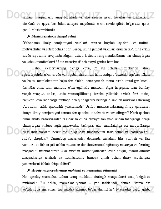 singari,   maqsadlarni   aniq   belgilash   va   shu   asosda   qaysi   tovarlar   va   xizmatlarni
cheklash   va   qaysi   biri   bilan   xalqaro   maydonda   erkin   savdo   qilish   to'g'risida   qaror
qabul qilish muhimdir. 
Mutaxassislarni tanqid qilish
O'zbekiston   ilmiy   hamjamiyati   vakillari   orasida   ko'plab   iqtidorli   va   nufuzli
moliyachilar va iqtisodchilar bor. Biroq, uning jamoat vakillari orasida XVJning erkin
savdo   siyosatini   rivojlantiradigan,   ushbu   tashkilotning   manfaatlarini   tan   olmaydigan
va ushbu manfaatlarni "fitna nazariyasi"deb ataydiganlar ham bor.
Ushbu   ekspertlarning   fikriga   ko'ra,   25   yil   ichida   O'zbekiston   jahon
iqtisodiyotida erkin savdo va raqobat sharoitida, hatto xalqaro bozorda tajribasi ulkan
va   hajmi   mamlakatimiz   hajmidan   o'nlab,   hatto   yuzlab   marta   oshib   ketadigan   kuchli
davlatlar   bilan   ham   munosib   o'rin   egallashi   mumkin.   Agar   haqiqatan   ham   bunday
naqsh   mavjud   bo'lsa,   unda   mustaqillikning   barcha   yillarida   o'zbek   fani   tashqi
hamkorlik va raqobatga mutlaqo ochiq bo'lganini hisobga olsak, bu mutaxassislarning
o'z   ishlari   sifati   qanchalik   yaxshilandi?   Ushbu   mutaxassislarning   ilmiy   qarashlari
dunyo ilmiy hamjamiyati tomonidan qanchalik dolzarb va tan olingan? Hech qachon
erkin  savdo  nazariyasidan   tashqariga  chiqa   olmaydigan   yoki   undan  tashqariga  chiqa
olmaydigan   virtuoz   aqlli   manevrdan   tashqari,   ular   mamlakatga   o'z   maqsadlariga
erishishda   yordam   berish   uchun   qanday   fundamental   tadqiqotlar   va   nazariyalarni
ishlab   chiqdilar?   Ommabop   nazariyalar   doirasida   malakali   fikr   yuritish   va   fan
vakillari bo'lish orqali ushbu mutaxassislar fundamental iqtisodiy nazariya va fanning
maqsadini   tushunadimi?   Ular   xavf   va   imkoniyatlardan   kelib   chiqib,   mamlakatimiz
maqsadlariga   erishish   va   manfaatlarini   himoya   qilish   uchun   ilmiy   asoslangan
yechimlarni ishlab chiqa oldimi?
Asosiy nazariyalarning mohiyati va maqsadini bilmaslik
Har   qanday   mamlakat   uchun   uzoq   muddatli   strategik   maqsadlarni   aniq   belgilash
muhimdir.   Bu   holda,   mamlakat   yonma   –   yon   tashlanadi,   chunki   "kema   o'z
yo'nalishiga   ega   emas,   har   qanday   shamol   to'g'ri   shamoldir".   Maqsadga   qaror   qilib,
22