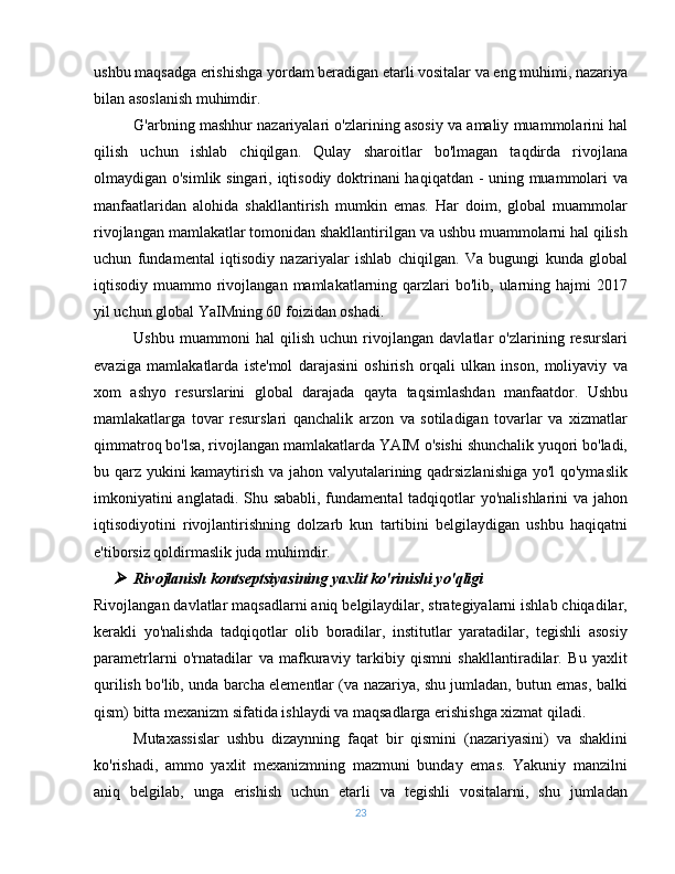 ushbu maqsadga erishishga yordam beradigan etarli vositalar va eng muhimi, nazariya
bilan asoslanish muhimdir.
G'arbning mashhur nazariyalari o'zlarining asosiy va amaliy muammolarini hal
qilish   uchun   ishlab   chiqilgan.   Qulay   sharoitlar   bo'lmagan   taqdirda   rivojlana
olmaydigan o'simlik singari, iqtisodiy doktrinani haqiqatdan - uning muammolari va
manfaatlaridan   alohida   shakllantirish   mumkin   emas.   Har   doim,   global   muammolar
rivojlangan mamlakatlar tomonidan shakllantirilgan va ushbu muammolarni hal qilish
uchun   fundamental   iqtisodiy   nazariyalar   ishlab   chiqilgan.   Va   bugungi   kunda   global
iqtisodiy muammo  rivojlangan  mamlakatlarning qarzlari  bo'lib,  ularning  hajmi  2017
yil uchun global YaIMning 60 foizidan oshadi.
Ushbu   muammoni   hal   qilish   uchun   rivojlangan   davlatlar   o'zlarining   resurslari
evaziga   mamlakatlarda   iste'mol   darajasini   oshirish   orqali   ulkan   inson,   moliyaviy   va
xom   ashyo   resurslarini   global   darajada   qayta   taqsimlashdan   manfaatdor.   Ushbu
mamlakatlarga   tovar   resurslari   qanchalik   arzon   va   sotiladigan   tovarlar   va   xizmatlar
qimmatroq bo'lsa, rivojlangan mamlakatlarda YAIM o'sishi shunchalik yuqori bo'ladi,
bu qarz yukini kamaytirish va jahon valyutalarining qadrsizlanishiga yo'l  qo'ymaslik
imkoniyatini  anglatadi. Shu sababli, fundamental  tadqiqotlar yo'nalishlarini va jahon
iqtisodiyotini   rivojlantirishning   dolzarb   kun   tartibini   belgilaydigan   ushbu   haqiqatni
e'tiborsiz qoldirmaslik juda muhimdir.
Rivojlanish kontseptsiyasining yaxlit ko'rinishi yo'qligi
Rivojlangan davlatlar maqsadlarni aniq belgilaydilar, strategiyalarni ishlab chiqadilar,
kerakli   yo'nalishda   tadqiqotlar   olib   boradilar,   institutlar   yaratadilar,   tegishli   asosiy
parametrlarni   o'rnatadilar   va   mafkuraviy   tarkibiy   qismni   shakllantiradilar.   Bu   yaxlit
qurilish bo'lib, unda barcha elementlar (va nazariya, shu jumladan, butun emas, balki
qism) bitta mexanizm sifatida ishlaydi va maqsadlarga erishishga xizmat qiladi.
Mutaxassislar   ushbu   dizaynning   faqat   bir   qismini   (nazariyasini)   va   shaklini
ko'rishadi,   ammo   yaxlit   mexanizmning   mazmuni   bunday   emas.   Yakuniy   manzilni
aniq   belgilab,   unga   erishish   uchun   etarli   va   tegishli   vositalarni,   shu   jumladan
23 