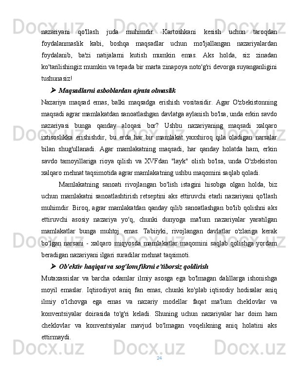 nazariyani   qo'llash   juda   muhimdir.   Kartoshkani   kesish   uchun   taroqdan
foydalanmaslik   kabi,   boshqa   maqsadlar   uchun   mo'ljallangan   nazariyalardan
foydalanib,   ba'zi   natijalarni   kutish   mumkin   emas.   Aks   holda,   siz   zinadan
ko'tarilishingiz mumkin va tepada bir marta zinapoya noto'g'ri devorga suyanganligini
tushunasiz!
Maqsadlarni asboblardan ajrata olmaslik
Nazariya   maqsad   emas,   balki   maqsadga   erishish   vositasidir.   Agar   O'zbekistonning
maqsadi agrar mamlakatdan sanoatlashgan davlatga aylanish bo'lsa, unda erkin savdo
nazariyasi   bunga   qanday   aloqasi   bor?   Ushbu   nazariyaning   maqsadi   xalqaro
ixtisoslikka   erishishdir,   bu   erda   har   bir   mamlakat   yaxshiroq   qila   oladigan   narsalar
bilan   shug'ullanadi.   Agar   mamlakatning   maqsadi,   har   qanday   holatda   ham,   erkin
savdo   tamoyillariga   rioya   qilish   va   XVFdan   "layk"   olish   bo'lsa,   unda   O'zbekiston
xalqaro mehnat taqsimotida agrar mamlakatning ushbu maqomini saqlab qoladi.
Mamlakatning   sanoati   rivojlangan   bo'lish   istagini   hisobga   olgan   holda,   biz
uchun   mamlakatni   sanoatlashtirish   retseptini   aks   ettiruvchi   etarli   nazariyani   qo'llash
muhimdir.   Biroq,   agrar   mamlakatdan   qanday   qilib   sanoatlashgan   bo'lib   qolishni   aks
ettiruvchi   asosiy   nazariya   yo'q,   chunki   dunyoga   ma'lum   nazariyalar   yaratilgan
mamlakatlar   bunga   muhtoj   emas.   Tabiiyki,   rivojlangan   davlatlar   o'zlariga   kerak
bo'lgan   narsani   -   xalqaro   miqyosda   mamlakatlar   maqomini   saqlab   qolishga   yordam
beradigan nazariyani ilgari suradilar mehnat taqsimoti.

Ob'ektiv haqiqat va sog'lom fikrni e'tiborsiz qoldirish
Mutaxassislar   va   barcha   odamlar   ilmiy   asosga   ega   bo'lmagan   dalillarga   ishonishga
moyil   emaslar.   Iqtisodiyot   aniq   fan   emas,   chunki   ko'plab   iqtisodiy   hodisalar   aniq
ilmiy   o'lchovga   ega   emas   va   nazariy   modellar   faqat   ma'lum   cheklovlar   va
konventsiyalar   doirasida   to'g'ri   keladi.   Shuning   uchun   nazariyalar   har   doim   ham
cheklovlar   va   konventsiyalar   mavjud   bo'lmagan   voqelikning   aniq   holatini   aks
ettirmaydi.
24 