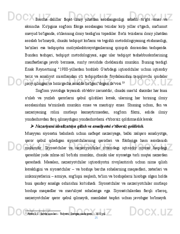 Barcha   dalillar   faqat   ilmiy   jihatdan   asoslanganligi   sababli   to'g'ri   emas   va
aksincha.   Ko'pgina   sog'lom   fikrga   asoslangan   tezislar   ko'p   yillar   o'tgach,   ma'lumot
mavjud bo'lganda, o'zlarining ilmiy tasdig'ini topadilar. Ba'zi tezislarni ilmiy jihatdan
asoslab bo'lmaydi, chunki tadqiqot ko'lami va tegishli metodologiyaning etishmasligi,
ba'zilari   esa   tadqiqotni   moliyalashtirayotganlarning   qiziqish   doirasidan   tashqarida.
Bundan   tashqari,   tadqiqot   metodologiyasi,   agar   ular   tadqiqot   tashabbuskorlarining
manfaatlariga   javob   bermasa,   sun'iy   ravishda   cheklanishi   mumkin.   Buning   tasdig'i
Eriak   Reynertning   "1980-yillardan   boshlab   G'arbdagi   iqtisodchilar   uchun   iqtisodiy
tarix   va   amaliyot   misollaridan   o'z   tadqiqotlarida   foydalanishni   taqiqlovchi   qoidalar
joriy qilingan va hozirgacha amalda bo'lgan"degan da'vosi. 13
Sog'lom yuvishga tayanish ob'ektiv zaruratdir, chunki mas'ul shaxslar har kuni
o'nlab   va   yuzlab   qarorlarni   qabul   qilishlari   kerak,   ularning   har   birining   ilmiy
asoslanishini   ta'minlash   mumkin   emas   va   mantiqiy   emas.   Shuning   uchun,   fan   va
nazariyaning   rolini   mutlaqo   kamaytirmasdan,   sog'lom   fikrni,   aslida   ilmiy
yondashuvdan farq qilmaydigan yondashuvlarni e'tiborsiz qoldirmaslik kerak.
Nazariyani idealizatsiya qilish va amaliyotni e'tiborsiz qoldirish.
Muayyan   siyosatni   baholash   uchun   nafaqat   nazariyaga,   balki   xalqaro   amaliyotga,
qaror   qabul   qiladigan   siyosatchilarning   qarorlari   va   fikrlariga   ham   asoslanish
muhimdir.   Siyosatchilar   va   nazariyotchilar   o'rtasidagi   iqtisodiy   siyosat   haqidagi
qarashlar juda xilma-xil bo'lishi mumkin, chunki ular siyosatga turli nuqtai nazardan
qarashadi.   Masalan,   nazariyotchilar   iqtisodiyotni   rivojlantirish   uchun   nima   qilish
kerakligini   va   siyosatchilar   –   va   boshqa   barcha   sohalarning   maqsadlari,   xatarlari   va
imkoniyatlarini – armiya, sog'liqni saqlash, ta'lim va boshqalarni hisobga olgan holda
buni   qanday   amalga   oshirishni   ko'rishadi.   Siyosatchilar   va   nazariyotchilar   mutlaqo
boshqa   maqsadlar   va   mas'uliyat   sohalariga   ega.   Siyosatchilardan   farqli   o'laroq,
nazariyotchilar   qaror   qabul   qilmaydi,   mamlakat   taqdiri   uchun   javobgar   bo'lmaydi.
13
 Fattrell C. Savdo asoslari - Tolyatti: Dovgan nashriyoti, - 2022 yil.
25 