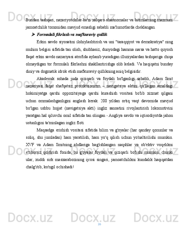 Bundan tashqari, nazariyotchilar ba'zi xalqaro shartnomalar va bitimlarning mazmuni
jamoatchilik tomonidan mavjud emasligi sababli ma'lumotlarda cheklangan.
Formulali fikrlash va mafkuraviy qullik
Erkin savdo siyosatini ilohiylashtirish va uni "taraqqiyot va demokratiya" ning
muhim belgisi sifatida tan olish, shubhasiz, dunyodagi hamma narsa va hatto quyosh
faqat erkin savdo nazariyasi atrofida aylanib yuradigan illuziyalardan tashqariga chiqa
olmaydigan tor formulali fikrlashni shakllantirishga olib keladi. Va haqiqatni bunday
diniy va dogmatik idrok etish mafkuraviy qullikning aniq belgisidir.
Akademik   sohada   juda   qiziqarli   va   foydali   bo'lganligi   sababli,   Adam   Smit
nazariyasi   faqat   shafqatsiz   protektsionizm   –   navigatsiya   aktini   qo'llagan   amaldagi
hokimiyatga   qarshi   oppozitsiyaga   qarshi   kurashish   vositasi   bo'lib   xizmat   qilgani
uchun   ommalashganligini   anglash   kerak.   200   yildan   ortiq   vaqt   davomida   mavjud
bo'lgan   ushbu   hujjat   (navigatsiya   akti)   ingliz   sanoatini   rivojlantirish   lokomotivini
yaratgan hal qiluvchi omil sifatida tan olingan - Angliya savdo va iqtisodiyotda jahon
ustunligini ta'minlagan ingliz floti.
Maqsadga  erishish   vositasi   sifatida  bilim   va  g'oyalar   (har  qanday   qonunlar  va
soliq,   shu   jumladan)   ham   yaratilish,   ham   yo'q   qilish   uchun   yo'naltirilishi   mumkin.
XVF   va   Adam   Smitning   ahdlariga   bag'ishlangan   naqshlar   va   ob'ektiv   voqelikni
e'tiborsiz   qoldirish   fonida,   bu   g'oyalar   foydali   va   qiziqarli   bo'lishi   mumkin,   chunki
ular,   xuddi   sirk   masxarabozining   ijrosi   singari,   jamoatchilikni   kundalik   haqiqatdan
chalg'itib, ko'ngil ochishadi!
26 