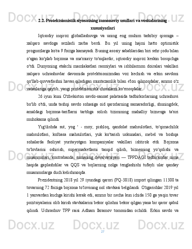 2.2. Protektsionistik siyosatning zamonaviy usullari va vositalarining
xususiyatlari
Iqtisodiy   inqiroz   globallashuvga   va   uning   eng   muhim   tarkibiy   qismiga   –
xalqaro   savdoga   sezilarli   zarba   berdi.   Bu   yil   uning   hajmi   hatto   optimistik
prognozlarga ko'ra 9 foizga kamayadi. Buning asosiy sabablaridan biri sehr-jodu bilan
o'sgan   ko'plab   bojxona   va   ma'muriy   to'siqlardir,   iqtisodiy   inqiroz   keskin   bosqichga
o'tdi.   Dunyoning   etakchi   mamlakatlari   rasmiylari   va   ishbilarmon   doiralari   vakillari
xalqaro   uchrashuvlar   davomida   protektsionizmdan   voz   kechish   va   erkin   savdoni
qo'llab-quvvatlashni havas qiladigan muntazamlik bilan e'lon qilmoqdalar, ammo o'z
vatanlariga qaytib, yangi protektsionistik choralarni ko'rmoqdalar.
26   iyun   kuni   O'zbekiston   savdo-sanoat   palatasida   tadbirkorlarning   uchrashuvi
bo'lib   o'tdi,   unda   tashqi   savdo   sohasiga   oid   qarorlarning   samaradorligi,   shuningdek,
amaldagi   bojxona-tariflarni   tartibga   solish   tizimining   mahalliy   biznesga   ta'siri
muhokama qilindi.
Yig'ilishda   sut,   yog   '   -   moy,   pishloq,   qandolat   mahsulotlari,   to'qimachilik
mahsulotlari,   kolbasa   mahsulotlari,   yuk   ko'tarish   uskunalari,   mebel   va   boshqa
sohalarda   faoliyat   yuritayotgan   kompaniyalar   vakillari   ishtirok   etdi.   Bojxona
to'lovlarini   oshirish,   supermarketlarni   tanqid   qilish,   biznesning   yo'qolishi   va
muammolari,   kontrabanda,   sumaning   devalvatsiyasi   —   TPPDAGI   tadbirkorlar   nima
haqida   gaplashdilar   va   QQS   va   bojlarning   nolga   tenglashishi   tufayli   ular   qanday
muammolarga duch kelishmoqda.
Prezidentning 2018 yil 29 iyundagi qarori (PQ-3818) import qilingan 11300 ta
tovarning 72 foiziga bojxona to'lovining nol stavkasi belgilandi. O'zgarishlar 2019 yil
1 yanvardan kuchga kirishi kerak edi, ammo bir necha kun ichida 150 ga yaqin tovar
pozitsiyalarini olib kirish stavkalarini bekor qilishni bekor qilgan yana bir qaror qabul
qilindi.   Uchrashuv   TPP   raisi   Adham   Ikramov   tomonidan   ochildi.   Erkin   savdo   va
27 