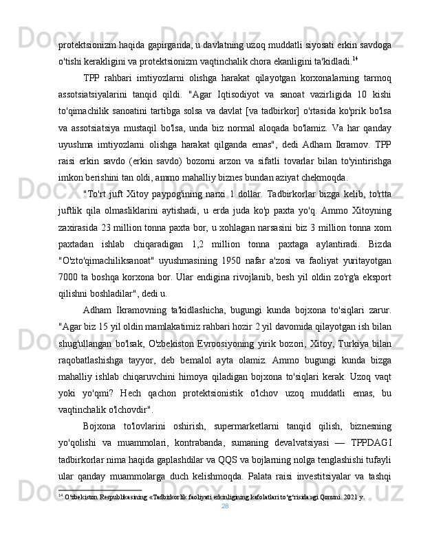 protektsionizm haqida gapirganda, u davlatning uzoq muddatli siyosati erkin savdoga
o'tishi kerakligini va protektsionizm vaqtinchalik chora ekanligini ta'kidladi. 14
TPP   rahbari   imtiyozlarni   olishga   harakat   qilayotgan   korxonalarning   tarmoq
assotsiatsiyalarini   tanqid   qildi.   "Agar   Iqtisodiyot   va   sanoat   vazirligida   10   kishi
to'qimachilik  sanoatini   tartibga   solsa   va   davlat   [va   tadbirkor]   o'rtasida   ko'prik  bo'lsa
va   assotsiatsiya   mustaqil   bo'lsa,   unda   biz   normal   aloqada   bo'lamiz.   Va   har   qanday
uyushma   imtiyozlarni   olishga   harakat   qilganda   emas",   dedi   Adham   Ikramov.   TPP
raisi   erkin   savdo   (erkin   savdo)   bozorni   arzon   va   sifatli   tovarlar   bilan   to'yintirishga
imkon berishini tan oldi, ammo mahalliy biznes bundan aziyat chekmoqda. 
"To'rt   juft   Xitoy   paypog'ining   narxi   1   dollar.   Tadbirkorlar   bizga   kelib,   to'rtta
juftlik   qila   olmasliklarini   aytishadi,   u   erda   juda   ko'p   paxta   yo'q.   Ammo   Xitoyning
zaxirasida 23 million tonna paxta bor, u xohlagan narsasini biz 3 million tonna xom
paxtadan   ishlab   chiqaradigan   1,2   million   tonna   paxtaga   aylantiradi.   Bizda
"O'zto'qimachiliksanoat"   uyushmasining   1950   nafar   a'zosi   va   faoliyat   yuritayotgan
7000  ta   boshqa   korxona  bor.  Ular   endigina  rivojlanib,  besh   yil   oldin  zo'rg'a   eksport
qilishni boshladilar", dedi u.
Adham   Ikramovning   ta'kidlashicha,   bugungi   kunda   bojxona   to'siqlari   zarur.
"Agar biz 15 yil oldin mamlakatimiz rahbari hozir 2 yil davomida qilayotgan ish bilan
shug'ullangan   bo'lsak,   O'zbekiston   Evroosiyoning   yirik   bozori,   Xitoy,   Turkiya   bilan
raqobatlashishga   tayyor,   deb   bemalol   ayta   olamiz.   Ammo   bugungi   kunda   bizga
mahalliy   ishlab   chiqaruvchini   himoya   qiladigan   bojxona   to'siqlari   kerak.   Uzoq   vaqt
yoki   yo'qmi?   Hech   qachon   protektsionistik   o'lchov   uzoq   muddatli   emas,   bu
vaqtinchalik o'lchovdir".
Bojxona   to'lovlarini   oshirish,   supermarketlarni   tanqid   qilish,   biznesning
yo'qolishi   va   muammolari,   kontrabanda,   sumaning   devalvatsiyasi   —   TPPDAGI
tadbirkorlar nima haqida gaplashdilar va QQS va bojlarning nolga tenglashishi tufayli
ular   qanday   muammolarga   duch   kelishmoqda.   Palata   raisi   investitsiyalar   va   tashqi
14
 O‘zbekiston Respublikasining «Tadbirkorlik faoliyati erkinligining kafolatlari to‘g‘risida»gi Qonuni. 2021 y.
28 