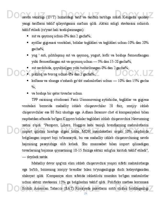 savdo   vazirligi   (IIVT)   huzuridagi   tarif   va   tarifsiz   tartibga   solish   Kengashi   qanday
yangi   tariflarni   taklif   qilayotganini   ma'lum   qildi.   Aktsiz   solig'i   stavkasini   oshirish
taklif etiladi (ro'yxat hali tasdiqlanmagan):
 sut va qaymoq uchun-0% dan 2 gacha%;
 ayollar gigienasi vositalari, bolalar tagliklari va tagliklari uchun-10% dan 20%
gacha%;
 yog   '   suti,   pıhtılaşmış   sut   va   qaymoq,   yogurt,   kefir   va   boshqa   fermentlangan
yoki fermentlangan sut va qaymoq uchun — 5% dan 15-20 gacha%;
 sut zardobida, quyultirilgan yoki tushirilmagan-0% dan 2 gacha%;
 pishloq va tvorog uchun-0% dan 2 gacha%;
 kolbasa va shunga o'xshash go'sht mahsulotlari uchun — 10% dan 15% gacha
%;
 va boshqa bir qator tovarlar uchun.
TPP   raisining   o'rinbosari   Fariz   Usmonovning   aytishicha,   tagliklar   va   gigiena
vositalari   bozorida   mahalliy   ishlab   chiqaruvchilar   20   foiz,   xorijiy   ishlab
chiqaruvchilar esa 80 foiz ulushga ega. Adham Ikramov chet el kompaniyalari bilan
raqobatdan afsusda bo'lgan Kippers bolalar tagliklari ishlab chiqaruvchisi Navruzning
xatini   o'qidi.   "Pampers,   Libero,   Huggies   kabi   taniqli   brendlarning   mahsulotlarini
import   qilishni   hisobga   olgan   holda,   MDH   mamlakatlari   orqali   10%   miqdorida
belgilangan   import   boji   to'lanmaydi,   bu   esa   mahalliy   ishlab   chiqaruvchining   savdo
hajmining   pasayishiga   olib   keladi.   Shu   munosabat   bilan   import   qilinadigan
tovarlarning bojxona qiymatining 10-15 foiziga aktsiz solig'ini kiritish taklif etiladi",
— deyiladi xatda.
Mahalliy   devor   qog'ozi   elim   ishlab   chiqaruvchisi   yuqori   sifatli   mahsulotlarga
ega   bo'lib,   bozorning   xorijiy   brendlar   bilan   to'yinganligiga   duch   kelayotganidan
shikoyat   qildi.   Kompaniya   elim   sifatida   ishlatilishi   mumkin   bo'lgan   mahsulotlar
uchun   aktsiz   stavkasini   15%   ga   belgilashni   taklif   qildi.   Polifleks   matbaa   korxonasi
British   American   Tabacco   (BAT)   Rossiyada   paketlarni   sotib   olishni   boshlaganligi
29 