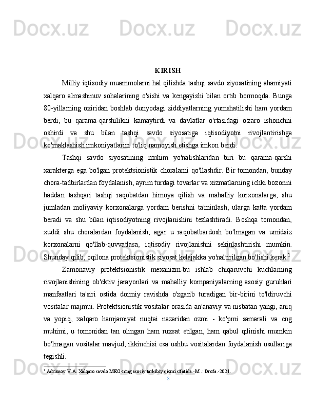 KIRISH
Milliy iqtisodiy muammolarni hal qilishda tashqi savdo siyosatining ahamiyati
xalqaro   almashinuv   sohalarining   o'sishi   va   kengayishi   bilan   ortib   bormoqda.   Bunga
80-yillarning oxiridan boshlab  dunyodagi  ziddiyatlarning yumshatilishi  ham   yordam
berdi,   bu   qarama-qarshilikni   kamaytirdi   va   davlatlar   o'rtasidagi   o'zaro   ishonchni
oshirdi   va   shu   bilan   tashqi   savdo   siyosatiga   iqtisodiyotni   rivojlantirishga
ko'maklashish imkoniyatlarini to'liq namoyish etishga imkon berdi.
Tashqi   savdo   siyosatining   muhim   yo'nalishlaridan   biri   bu   qarama-qarshi
xarakterga   ega   bo'lgan   protektsionistik   choralarni   qo'llashdir.   Bir   tomondan,   bunday
chora-tadbirlardan foydalanish, ayrim turdagi tovarlar va xizmatlarning ichki bozorini
haddan   tashqari   tashqi   raqobatdan   himoya   qilish   va   mahalliy   korxonalarga,   shu
jumladan   moliyaviy   korxonalarga   yordam   berishni   ta'minlash,   ularga   katta   yordam
beradi   va   shu   bilan   iqtisodiyotning   rivojlanishini   tezlashtiradi.   Boshqa   tomondan,
xuddi   shu   choralardan   foydalanish,   agar   u   raqobatbardosh   bo'lmagan   va   umidsiz
korxonalarni   qo'llab-quvvatlasa,   iqtisodiy   rivojlanishni   sekinlashtirishi   mumkin.
Shunday qilib, oqilona protektsionistik siyosat kelajakka yo'naltirilgan bo'lishi kerak. 1
Zamonaviy   protektsionistik   mexanizm-bu   ishlab   chiqaruvchi   kuchlarning
rivojlanishining   ob'ektiv   jarayonlari   va   mahalliy   kompaniyalarning   asosiy   guruhlari
manfaatlari   ta'siri   ostida   doimiy   ravishda   o'zgarib   turadigan   bir-birini   to'ldiruvchi
vositalar majmui. Protektsionistik vositalar orasida an'anaviy va nisbatan yangi, aniq
va   yopiq,   xalqaro   hamjamiyat   nuqtai   nazaridan   ozmi   -   ko'pmi   samarali   va   eng
muhimi,   u   tomonidan   tan   olingan   ham   ruxsat   etilgan,   ham   qabul   qilinishi   mumkin
bo'lmagan vositalar mavjud, ikkinchisi esa ushbu vositalardan foydalanish usullariga
tegishli.
1
  Adrianov V.A. Xalqaro savdo MEO-ning asosiy tarkibiy qismi sifatida.-M .: Drofa.-2021.
3 