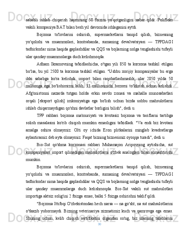 sababli   ishlab   chiqarish   hajmining   50   foizini   yo'qotganligini   xabar   qildi.   Polifleks
vakili kompaniya BAT bilan besh yil davomida ishlaganini aytdi.
Bojxona   to'lovlarini   oshirish,   supermarketlarni   tanqid   qilish,   biznesning
yo'qolishi   va   muammolari,   kontrabanda,   sumaning   devalvatsiyasi   —   TPPDAGI
tadbirkorlar nima haqida gaplashdilar va QQS va bojlarning nolga tenglashishi tufayli
ular qanday muammolarga duch kelishmoqda.
Adham   Ikramovning   ta'kidlashicha,   o'tgan   yili   850   ta   korxona   tashkil   etilgan
bo'lsa,   bu   yil   2500   ta   korxona   tashkil   etilgan.   "Ushbu   xorijiy   kompaniyalar   bu   erga
ikki   sababga   ko'ra   kelishdi:   import   bilan   raqobatlashmaslik,   ular   2050   yilda   50
millionga   ega   bo'lishimizni   bilib,   33   millioninchi   bozorni   to'ldirish   uchun   kelishdi.
Afg'onistonni   nazarda   tutgan   holda   erkin   savdo   zonasi   va   mahalla   munosabatlari
orqali   [eksport   qilish]   imkoniyatiga   ega   bo'lish   uchun   bizda   ushbu   mahsulotlarni
ishlab chiqarmaydigan qo'shni davlatlar borligini bilish", dedi u.
TPP   rahbari   bojxona   ma'muriyati   va   kvotasiz   bojxona   va   tariflarni   tartibga
solish   masalasini   ko'rib   chiqish   mumkin   emasligini   ta'kidladi.   "Va   endi   biz   kvotani
amalga   oshira   olmaymiz.   Olti   oy   ichida   Eron   plitkalarini   minglab   kvadratlarga
aylantiramiz deb ayta olmaymiz. Faqat bizning biznesimiz oyoqqa turadi", dedi u.
Bio-Sut   qo'shma   korxonasi   rahbari   Muhamajon   Aripovning   aytishicha,   sut
kompaniyalari import  qilinadigan mahsulotlarni  o'zbek analoglari bilan almashtirishi
mumkin.
Bojxona   to'lovlarini   oshirish,   supermarketlarni   tanqid   qilish,   biznesning
yo'qolishi   va   muammolari,   kontrabanda,   sumaning   devalvatsiyasi   —   TPPDAGI
tadbirkorlar nima haqida gaplashdilar va QQS va bojlarning nolga tenglashishi tufayli
ular   qanday   muammolarga   duch   kelishmoqda.   Bio-Sut   vakili   sut   mahsulotlari
importiga aktsiz solig'ini 2 foizga emas, balki 5 foizga oshirishni taklif qildi.
"Bojxona Ittifoqi O'zbekistondan hech narsa — na go'sht, na sut mahsulotlarini
o'tkazib   yubormaydi.   Bizning   veterinariya   xizmatimiz   kuch   va   qamrovga   ega   emas.
Shuning   uchun,   kelib   chiqish   sertifikatini   olgandan   so'ng,   biz   ularning   talablarini
30 