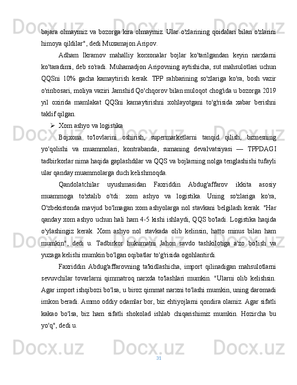 bajara olmaymiz va bozorga kira olmaymiz. Ular o'zlarining qoidalari bilan o'zlarini
himoya qildilar", dedi Muxamajon Aripov.
Adham   Ikramov   mahalliy   korxonalar   bojlar   ko'tarilgandan   keyin   narxlarni
ko'taradimi, deb so'radi. Muhamadjon Aripovning aytishicha, sut mahsulotlari uchun
QQSni   10%   gacha   kamaytirish   kerak.   TPP   rahbarining   so'zlariga   ko'ra,   bosh   vazir
o'rinbosari, moliya vaziri Jamshid Qo'chqorov bilan muloqot chog'ida u bozorga 2019
yil   oxirida   mamlakat   QQSni   kamaytirishni   xohlayotgani   to'g'risida   xabar   berishni
taklif qilgan. 
 Xom ashyo va logistika
Bojxona   to'lovlarini   oshirish,   supermarketlarni   tanqid   qilish,   biznesning
yo'qolishi   va   muammolari,   kontrabanda,   sumaning   devalvatsiyasi   —   TPPDAGI
tadbirkorlar nima haqida gaplashdilar va QQS va bojlarning nolga tenglashishi tufayli
ular qanday muammolarga duch kelishmoqda.
Qandolatchilar   uyushmasidan   Faxriddin   Abdug'affarov   ikkita   asosiy
muammoga   to'xtalib   o'tdi:   xom   ashyo   va   logistika.   Uning   so'zlariga   ko'ra,
O'zbekistonda mavjud bo'lmagan xom  ashyolarga nol stavkani  belgilash kerak. "Har
qanday xom ashyo uchun hali ham 4-5 kishi ishlaydi, QQS bo'ladi. Logistika haqida
o'ylashingiz   kerak.   Xom   ashyo   nol   stavkada   olib   kelinsin,   hatto   minus   bilan   ham
mumkin",   dedi   u.   Tadbirkor   hukumatni   Jahon   savdo   tashkilotiga   a'zo   bo'lish   va
yuzaga kelishi mumkin bo'lgan oqibatlar to'g'risida ogohlantirdi. 
Faxriddin   Abdug'affarovning   ta'kidlashicha,   import   qilinadigan   mahsulotlarni
sevuvchilar   tovarlarni   qimmatroq   narxda   to'lashlari   mumkin.   "Ularni   olib   kelishsin.
Agar import ishqibozi bo'lsa, u biroz qimmat narxni to'lashi mumkin, uning daromadi
imkon beradi. Ammo oddiy odamlar bor, biz ehtiyojlarni qondira olamiz. Agar sifatli
kakao   bo'lsa,   biz   ham   sifatli   shokolad   ishlab   chiqarishimiz   mumkin.   Hozircha   bu
yo'q", dedi u.
31