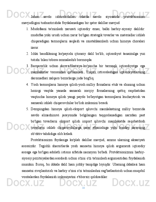 Jahon   savdo   ishtirokchilari   odatda   savdo   siyosatida   protektsionizm
mavjudligini tushuntirishda foydalanadigan bir qator dalillar mavjud:
1. Mudofaani   ta'minlash   zarurati   iqtisodiy   emas,   balki   harbiy-siyosiy   dalildir:
mudofaa yoki urush uchun zarur bo'lgan strategik tovarlar va materiallar ishlab
chiqaradigan   tarmoqlarni   saqlash   va   mustahkamlash   uchun   himoya   choralari
zarur.
2. Ichki   bandlikning   ko'payishi   ijtimoiy   dalil   bo'lib,   iqtisodiyot   tanazzulga   yuz
tutishi bilan tobora ommalashib bormoqda.
3. Barqarorlik   uchun   diversifikatsiya-ko'pincha   bir   tarmoqli   iqtisodiyotga   ega
mamlakatlar   tomonidan   qo'llaniladi.   Yuqori   ixtisoslashgan   iqtisodiyotlarning
daromadlari xalqaro bozorlarga juda bog'liq.
4. Yosh tarmoqlarni  himoya qilish-yosh milliy firmalarni etuk va shuning uchun
hozirgi   vaqtda   yanada   samarali   xorijiy   firmalarning   qattiq   raqobatidan
vaqtincha   himoya   qilish   yangi   paydo   bo'layotgan   tarmoqlarni   kuchaytirish   va
samarali ishlab chiqaruvchilar bo'lish imkonini beradi.
5. Dempingdan   himoya   qilish-eksport   qiluvchi   mamlakatning   milliy   bozorida
savdo   almashinuvi   jarayonida   belgilangan   taqqoslanadigan   narxdan   past
bo'lgan   tovarlarni   eksport   qilish   import   qiluvchi   mamlakatda   raqobatdosh
tovarlarni   ishlab   chiqaruvchilarga   zarar   etkazishiga   yoki   bunday   zararning
ob'ektiv tahdidiga olib keladi.
Protektsionizm   foydasiga   ko'plab   dalillar   mavjud,   ammo   ularning   aksariyati
asossizdir.   Tegishli   sharoitlarda   yosh   sanoatni   himoya   qilish   argumenti   iqtisodiy
asosga ega bo'lgan adolatli istisno sifatida namoyon bo'ladi. Protektsionizmni harbiy-
siyosiy pozitsiyalardan asoslash uchun o'zini o'zi ta'minlash argumentidan foydalanish
mumkin.  Biroq,  bu   ikkala   dalil   ham   jiddiy   tanqidga   loyiqdir.  Ularning   ikkalasi   ham
sanoatni rivojlantirish va harbiy o'zini o'zi ta'minlashni rag'batlantirish uchun muqobil
vositalardan foydalanish imkoniyatini e'tiborsiz qoldiradilar.
33