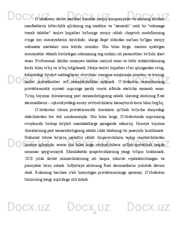 O’zbekiston davlat xaridlari tizimida xorijiy kompaniyalar va ularning dilerlari
manfaatlarini   lobbichilik   qilishning   eng   mashhur   va   "samarali"   usuli   bu   "uskunaga
texnik   talablar"   tanlov   hujjatlari   bo'limiga   xorijiy   ishlab   chiqarish   modellarining
o'ziga   xos   xususiyatlarini   kiritishdir,   ularga   faqat   oldindan   ma'lum   bo'lgan   xorijiy
uskunalar   markalari   mos   kelishi   mumkin.   Shu   bilan   birga,   maxsus   ajratilgan
xususiyatlar etkazib beriladigan uskunaning eng muhim ish parametrlari bo'lishi shart
emas.   Professional   dalillar   muayyan   talablar   mavjud  emas   va  lobbi   tashkilotlarining
kuchi bilan to'liq va to'liq belgilanadi. Natija-tanlov hujjatlari e'lon qilingandan so'ng,
kelajakdagi byudjet mablag'larini oluvchilar osongina aniqlanishi mumkin va keyingi
tanlov   protseduralari   sof   rasmiyatchilikka   aylanadi.   O’zbekiston   rasmiylarining
protektsionistik   siyosati   inqirozga   qarshi   vosita   sifatida   etarlicha   samarali   emas.
To'siq   bojxona   choralarining   past   samaradorligining   sababi   ularning   aholining   Real
daromadlarini – iqtisodiyotdagi asosiy iste'molchilarni kamaytirish kursi bilan bog'liq.
O’zbekiston   tobora   protektsionistik   choralarni   qo'llash   bo'yicha   dunyodagi
etakchilardan   biri   deb   nomlanmoqda.   Shu   bilan   birga,   O’zbekistonda   inqirozning
rivojlanishi   boshqa   ko'plab   mamlakatlarga   qaraganda   sekinroq.   Himoya   bojxona
choralarining past samaradorligining sababi ichki talabning tez pasayishi hisoblanadi.
Hukumat   tobora   ko'proq   mahalliy   ishlab   chiqaruvchilarni   tashqi   raqobatchilardan
himoya   qilmoqda,   ammo   shu   bilan   birga   iste'molchilarni   qo'llab-quvvatlash   haqida
umuman   qayg'urmaydi.   Mamlakatda   qisqartirishlarning   yangi   to'lqini   boshlanadi,
2020   yilda   davlat   xizmatchilarining   ish   haqini   oshirish   rejalashtirilmagan   va
pensiyalar   biroz   oshadi.   Inflyatsiya   aholining   Real   daromadlarini   yutishda   davom
etadi.   Bularning   barchasi   o'sib   borayotgan   protektsionizmga   qaramay,   O’zbekiston
bozorining yangi siqilishiga olib keladi.
34