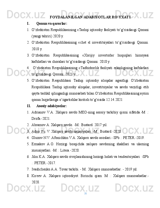 FOYDALANILGAN ADABIYOTLAR RO’YXATI
I. Qonun va qarorlar:
1. O‘zbekiston Respublikasining «Tashqi iqtisodiy faoliyati to‘g‘risida»gi Qonuni
(yangi tahriri) 2020 y.
2. O‘zbekiston   Respublikasining   «chet   el   investitsiyalari   to‘g‘risida»gi   Qonuni.
2018 y.
3. O‘zbekiston   Respublikasining   «Xorijiy   investorlar   huquqlari   himoyasi
kafolatlari va choralari to‘g‘risida»gi Qonuni. 2018 y.
4.   O‘zbekiston Respublikasining  «Tadbirkorlik faoliyati erkinligining kafolatlari
to‘g‘risida»gi Qonuni. 2021 y.
5. O‘zbekiston   Respublikasi   Tashqi   iqtisodiy   aloqalar   agentligi   O‘zbekiston
Respublikasi   Tashqi   iqtisodiy   aloqalar,   investitsiyalar   va   savdo   vazirligi   etib
qayta tashkil qilinganligi munosabati bilan O‘zbekiston Respublikasining ayrim
qonun hujjatlariga o‘zgartishlar kiritish to‘g‘risida 12.14.2021
II. Asosiy adabiyotlar:
1. Adrianov   V.A.   Xalqaro   savdo   MEO-ning   asosiy   tarkibiy   qismi   sifatida.-M   .:
Drofa.-2021.
2. Abramov A. Xalqaro savdo. -M.: Bustard. 2017 yil.
3. Adno Yu. V. Xalqaro savdo nazariyalari. -M.: Bustard.-2020.
4. Gluxov N.V. Afonichkin V.A. Xalqaro savdo asoslari.- SPb .: PETER.-2019.
5. Ermakov   A.O.   Hozirgi   bosqichda   xalqaro   savdoning   shakllari   va   ularning
xususiyatlari. -M .: Litera.-2020.
6. Jilin K.A. Xalqaro savdo rivojlanishining hozirgi holati va tendentsiyalari. -SPb
.: PETER.-2017.
7. Ivashchenko A.A. Tovar tarkibi. - M.: Xalqaro munosabatlar. - 2019 yil.
8. Kireev   A.   Xalqaro   iqtisodiyot.   Birinchi   qism.   M   .:   Xalqaro   munosabatlar.-
2020.
35 