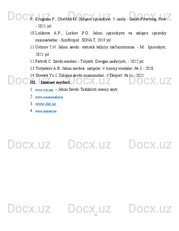 9. Krugman P., Obstfeld M. Xalqaro iqtisodiyot. 5. nashr - Sankt-Peterburg: Piter
- 2021 yil.
10. Lolikova   A.P.,   Lurkov   P.O.   Jahon   iqtisodiyoti   va   xalqaro   iqtisodiy
munosabatlar.- Simferopol: SONAT, 2019 yil.
11. Ustinov   I.N.   Jahon   savdo:   statistik   tahliliy   ma'lumotnoma.   -   M.:   Iqtisodiyot,
2021 yil
12. Fattrell C. Savdo asoslari - Tolyatti: Dovgan nashriyoti, - 2022 yil.
13. Tretyakov A.R. Jahon savdosi: natijalar. // Asosiy vositalar.-№ 3.- 2020.
14. Shestak Yu.I. Xalqaro savdo muammolari. // Ekspert. № 11.-2021.
III. Internet saytlari:
1. www.wto.org      – Jahon Savdo Tashkiloti rasmiy sayti.
2. www.economizdat.ru     
3. www.stat.uz     
4. www.ziyonet.uz     
36 