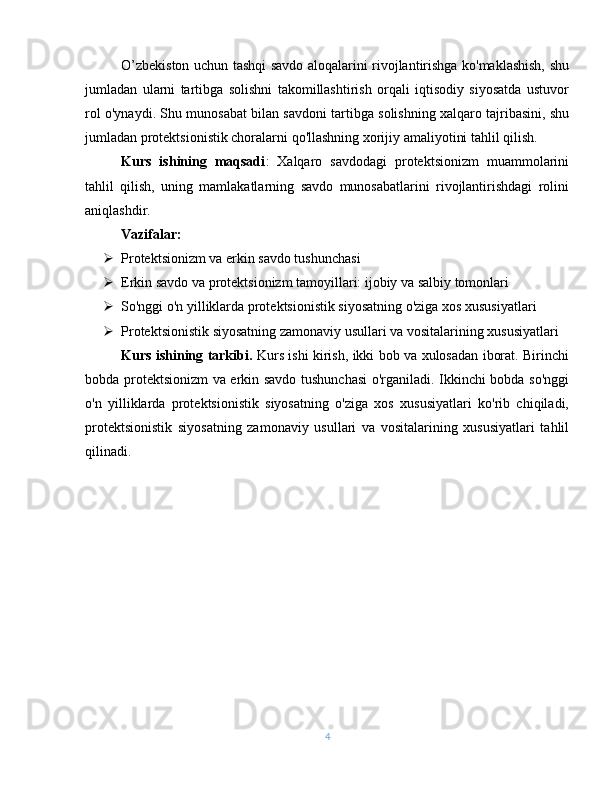 O’zbekiston uchun tashqi savdo aloqalarini rivojlantirishga ko'maklashish, shu
jumladan   ularni   tartibga   solishni   takomillashtirish   orqali   iqtisodiy   siyosatda   ustuvor
rol o'ynaydi. Shu munosabat bilan savdoni tartibga solishning xalqaro tajribasini, shu
jumladan protektsionistik choralarni qo'llashning xorijiy amaliyotini tahlil qilish.
Kurs   ishining   maqsadi :   Xalqaro   savdodagi   protektsionizm   muammolarini
tahlil   qilish,   uning   mamlakatlarning   savdo   munosabatlarini   rivojlantirishdagi   rolini
aniqlashdir.
Vazifalar:
 Protektsionizm va erkin savdo tushunchasi
 Erkin savdo va protektsionizm tamoyillari: ijobiy va salbiy tomonlari
 So'nggi o'n yilliklarda protektsionistik siyosatning o'ziga xos xususiyatlari 
 Protektsionistik siyosatning zamonaviy usullari va vositalarining xususiyatlari
Kurs ishining tarkibi.   Kurs ishi kirish, ikki bob va xulosadan iborat. Birinchi
bobda protektsionizm va erkin savdo tushunchasi  o'rganiladi. Ikkinchi bobda so'nggi
o'n   yilliklarda   protektsionistik   siyosatning   o'ziga   xos   xususiyatlari   ko'rib   chiqiladi,
protektsionistik   siyosatning   zamonaviy   usullari   va   vositalarining   xususiyatlari   tahlil
qilinadi.
4 