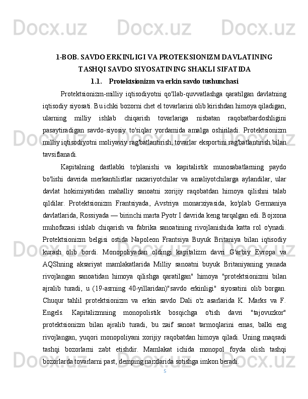 1-BOB. SAVDO ERKINLIGI VA PROTEKSIONIZM DAVLATINING
TASHQI SAVDO SIYOSATINING SHAKLI SIFATIDA
1.1. Protektsionizm va erkin savdo tushunchasi
Protektsionizm-milliy   iqtisodiyotni   qo'llab-quvvatlashga   qaratilgan   davlatning
iqtisodiy siyosati. Bu ichki bozorni chet el tovarlarini olib kirishdan himoya qiladigan,
ularning   milliy   ishlab   chiqarish   tovarlariga   nisbatan   raqobatbardoshligini
pasaytiradigan   savdo-siyosiy   to'siqlar   yordamida   amalga   oshiriladi.   Protektsionizm
milliy iqtisodiyotni moliyaviy rag'batlantirish, tovarlar eksportini rag'batlantirish bilan
tavsiflanadi.
Kapitalning   dastlabki   to'planishi   va   kapitalistik   munosabatlarning   paydo
bo'lishi   davrida   merkantilistlar   nazariyotchilar   va   amaliyotchilarga   aylandilar,   ular
davlat   hokimiyatidan   mahalliy   sanoatni   xorijiy   raqobatdan   himoya   qilishni   talab
qildilar.   Protektsionizm   Frantsiyada,   Avstriya   monarxiyasida,   ko'plab   Germaniya
davlatlarida, Rossiyada — birinchi marta Pyotr I davrida keng tarqalgan edi. Bojxona
muhofazasi   ishlab   chiqarish   va   fabrika   sanoatining   rivojlanishida   katta   rol   o'ynadi.
Protektsionizm   belgisi   ostida   Napoleon   Frantsiya   Buyuk   Britaniya   bilan   iqtisodiy
kurash   olib   bordi.   Monopoliyadan   oldingi   kapitalizm   davri   G'arbiy   Evropa   va
AQShning   aksariyat   mamlakatlarida   Milliy   sanoatni   buyuk   Britaniyaning   yanada
rivojlangan   sanoatidan   himoya   qilishga   qaratilgan"   himoya   "protektsionizmi   bilan
ajralib   turadi,   u   (19-asrning   40-yillaridan)"savdo   erkinligi"   siyosatini   olib   borgan.
Chuqur   tahlil   protektsionizm   va   erkin   savdo   Dali   o'z   asarlarida   K.   Marks   va   F.
Engels.   Kapitalizmning   monopolistik   bosqichga   o'tish   davri   "tajovuzkor"
protektsionizm   bilan   ajralib   turadi,   bu   zaif   sanoat   tarmoqlarini   emas,   balki   eng
rivojlangan,   yuqori   monopoliyani   xorijiy   raqobatdan   himoya   qiladi.   Uning   maqsadi
tashqi   bozorlarni   zabt   etishdir.   Mamlakat   ichida   monopol   foyda   olish   tashqi
bozorlarda tovarlarni past, demping narxlarida sotishga imkon beradi.
5 