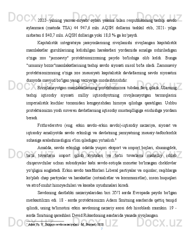 2022-   yilning   yanvar-noyabr   oylari   yakuni   bilan   respublikaning   tashqi   savdo
aylanmasi   (matnda   TSA)   44   947,6   mln.   AQSH   dollarini   tashkil   etib,   2021-   yilga
nisbatan 6 840,7 mln. AQSH dollariga yoki 18,0 % ga ko paydi.ʻ
Kapitalistik   integratsiya   jarayonlarining   rivojlanishi   rivojlangan   kapitalistik
mamlakatlar   guruhlarining   kelishilgan   harakatlari   yordamida   amalga   oshiriladigan
o'ziga   xos   "jamoaviy"   protektsionizmning   paydo   bo'lishiga   olib   keldi.   Bunga
"umumiy bozor"mamlakatlarining tashqi savdo siyosati misol bo'la oladi. Zamonaviy
protektsionizmning   o'ziga   xos   xususiyati   kapitalistik   davlatlarning   savdo   siyosatini
dunyoda mavjud bo'lgan yangi vaziyatga moslashtirishdir.
Rivojlanayotgan mamlakatlarning protektsionizmi tubdan farq qiladi. Ularning
tashqi   iqtisodiy   siyosati   milliy   iqtisodiyotning   rivojlanayotgan   tarmoqlarini
imperialistik   kuchlar   tomonidan   kengayishdan   himoya   qilishga   qaratilgan.   Ushbu
protektsionizm yosh suveren davlatlarning iqtisodiy mustaqilligiga erishishga yordam
beradi.
Frithrederstvo   (eng.   erkin   savdo-erkin   savdo)-iqtisodiy   nazariya,   siyosat   va
iqtisodiy   amaliyotda   savdo   erkinligi   va   davlatning   jamiyatning   xususiy-tadbirkorlik
sohasiga aralashmasligini e'lon qiladigan yo'nalish. 3
Amalda,   savdo   erkinligi   odatda   yuqori   eksport   va   import   bojlari,   shuningdek,
ba'zi   tovarlarni   import   qilish   kvotalari   va   ba'zi   tovarlarni   mahalliy   ishlab
chiqaruvchilar   uchun   subsidiyalar   kabi   savdo-sotiqda   monetar   bo'lmagan   cheklovlar
yo'qligini anglatadi. Erkin savdo tarafdorlari Liberal partiyalar va oqimlar; raqiblarga
ko'plab chap partiyalar va harakatlar (sotsialistlar  va kommunistlar), inson huquqlari
va atrof-muhit himoyachilari va kasaba uyushmalari kiradi.
Savdoning   dastlabki   nazariyalaridan   biri   XVI   asrda   Evropada   paydo   bo'lgan
merkantilizm  edi.  18  -  asrda  protektsionizm  Adam   Smitning  asarlarida  qattiq  tanqid
qilindi,   uning   ta'limotini   erkin   savdoning   nazariy   asosi   deb   hisoblash   mumkin.   19   -
asrda Smitning qarashlari Devid Rikardoning asarlarida yanada rivojlangan.
3
  Adno Yu. V. Xalqaro savdo nazariyalari. -M.: Bustard.-2020.
7