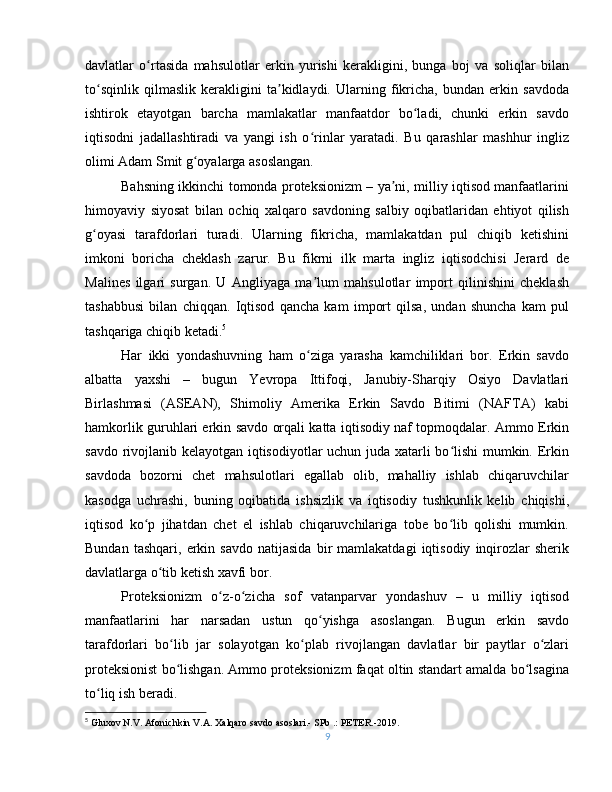 davlatlar   o rtasida   mahsulotlar   erkin   yurishi   kerakligini,   bunga   boj   va   soliqlar   bilanʻ
to sqinlik   qilmaslik   kerakligini   ta kidlaydi.   Ularning   fikricha,   bundan   erkin   savdoda	
ʻ ʼ
ishtirok   etayotgan   barcha   mamlakatlar   manfaatdor   bo ladi,   chunki   erkin   savdo	
ʻ
iqtisodni   jadallashtiradi   va   yangi   ish   o rinlar   yaratadi.   Bu   qarashlar   mashhur   ingliz	
ʻ
olimi Adam Smit g oyalarga asoslangan.	
ʻ
Bahsning ikkinchi tomonda proteksionizm – ya ni, milliy iqtisod manfaatlarini	
ʼ
himoyaviy   siyosat   bilan   ochiq   xalqaro   savdoning   salbiy   oqibatlaridan   ehtiyot   qilish
g oyasi   tarafdorlari   turadi.   Ularning   fikricha,   mamlakatdan   pul   chiqib   ketishini	
ʻ
imkoni   boricha   cheklash   zarur.   Bu   fikrni   ilk   marta   ingliz   iqtisodchisi   Jerard   de
Malines   ilgari   surgan.   U   Angliyaga   ma lum   mahsulotlar   import   qilinishini   cheklash	
ʼ
tashabbusi   bilan   chiqqan.   Iqtisod   qancha   kam   import   qilsa,   undan   shuncha   kam   pul
tashqariga chiqib ketadi. 5
Har   ikki   yondashuvning   ham   o ziga   yarasha   kamchiliklari   bor.   Erkin   savdo
ʻ
albatta   yaxshi   –   bugun   Yevropa   Ittifoqi,   Janubiy-Sharqiy   Osiyo   Davlatlari
Birlashmasi   (ASEAN),   Shimoliy   Amerika   Erkin   Savdo   Bitimi   (NAFTA)   kabi
hamkorlik guruhlari erkin savdo orqali katta iqtisodiy naf topmoqdalar. Ammo Erkin
savdo rivojlanib kelayotgan iqtisodiyotlar uchun juda xatarli bo lishi mumkin. Erkin	
ʻ
savdoda   bozorni   chet   mahsulotlari   egallab   olib,   mahalliy   ishlab   chiqaruvchilar
kasodga   uchrashi,   buning   oqibatida   ishsizlik   va   iqtisodiy   tushkunlik   kelib   chiqishi,
iqtisod   ko p   jihatdan   chet   el   ishlab   chiqaruvchilariga   tobe   bo lib   qolishi   mumkin.	
ʻ ʻ
Bundan   tashqari,   erkin   savdo   natijasida   bir   mamlakatdagi   iqtisodiy   inqirozlar   sherik
davlatlarga o tib ketish xavfi bor.	
ʻ
Proteksionizm   o z-o zicha   sof   vatanparvar   yondashuv   –   u   milliy   iqtisod	
ʻ ʻ
manfaatlarini   har   narsadan   ustun   qo yishga   asoslangan.   Bugun   erkin   savdo	
ʻ
tarafdorlari   bo lib   jar   solayotgan   ko plab   rivojlangan   davlatlar   bir   paytlar   o zlari	
ʻ ʻ ʻ
proteksionist bo lishgan. Ammo proteksionizm faqat oltin standart amalda bo lsagina
ʻ ʻ
to liq ish beradi.	
ʻ
5
  Gluxov N.V. Afonichkin V.A. Xalqaro savdo asoslari.- SPb .: PETER.-2019.
9 