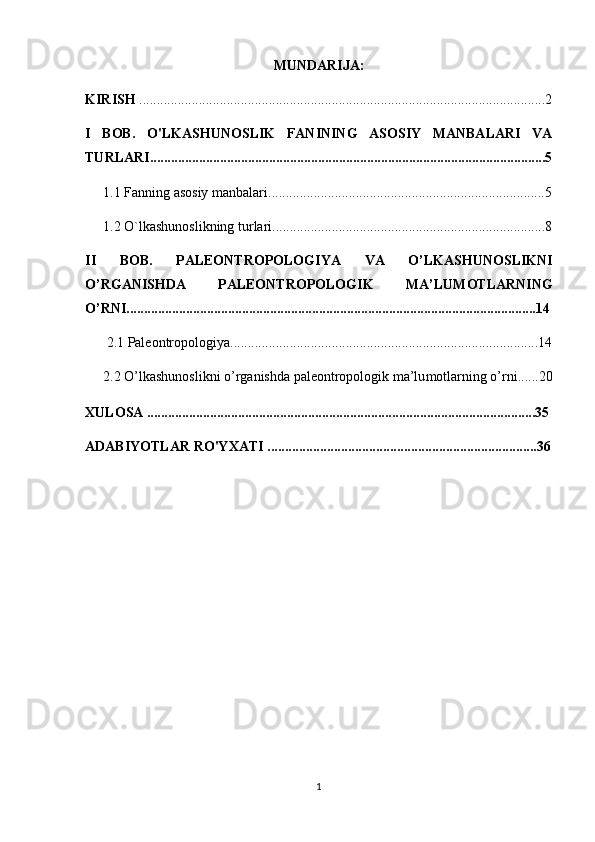 MUNDARIJA:
KIRISH  ....................................................................................................................2
I   BOB.   O'LKASHUNOSLIK   FANINING   ASOSIY   MANBALARI   VA
TURLARI.................................................................................................................5
1.1 Fanning asosiy manbalari...............................................................................5
1.2 O`lkashunoslikning turlari ................................................................ ..............8
II   BOB.   PALEONTROPOLOGIYA   VA   O’LKASHUNOSLIKNI
O’RGANISHDA   PALEONTROPOLOGIK   MA’LU MOT LARNING
O’RNI..................................................................................................................... 14
2.1  Paleontropologiya ......................... .. .............................................................14
2.2  O’lkashunoslikni o’rganishda paleontropologik ma’lu mot larning o’rni...... 20
XULOSA ...............................................................................................................35
ADABIYOTLAR RO'YXATI .............................................................................36
1 