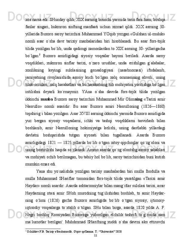 xos narsa edi. SHunday qilib, XIX asrning birinchi yarmida tarix fani ham, boshqa
fanlar   singari,   hukmron   sinfning   manfaati   uchun   xizmat   qildi.   X1X   asrning   30-
yillarida Buxoro saroy tarixchisi Muhammad YOqub yozgan «Gulshan ul-muluk»
nomli   asar   o`sha   davr   tarixiy   manbalaridan   biri   hisoblanadi.   Bu   asar   fors-tojik
tilida yozilgan bo`lib, unda qadimgi zamonlardan to XIX asrning 30- yillarigacha
bo`lgan. 3
  Buxoro   amirligidagi   siyosiy   voqealar   bayoni   beriladi.   Asarda   saroy
voqeliklari,   xukmron   sinflar   tarixi,   o`zaro   urushlar,   unda   erishilgan   g`alabalar,
xonlikning   keyingi   sulolasining   genealogiyasi   (nasabnomasi)   ifodalanib,
jamiyatning   rivojlanishida   asosiy   kuch   bo`lgan   xalq   ommasining   ahvoli,   uning
tilak-orzulari, xalq harakatlari va bu harakatning tub mohiyatini yoritishga bo`lgan
intilishni   deyarli   ko`rmaymiz.   YAna   o`sha   davrda   fors-tojik   tilida   yozilgan
ikkinchi   manba   Buxoro  saroy   tarixchisi   Muhammad   Mir   Olim ning   «Tarixi   amir
Nasrullo»   nomli   asaridir.   Bu   asar   Buxoro   amiri   Nasrulloning   (1826—1860)
topshirig`i bilan yozilgan. Asar XVIII asrning ikkinchi yarmida Buxoro amirligida
yuz   bergan   siyosiy   voqealarni,   ichki   va   tashqi   voqeliklarni   tasvirlash   bilan
boshlanib,   amir   Nasrulloning   hokimiyatga   kelishi,   uning   dastlabki   yillardagi
davlatni   boshqarishda   tutgan   siyosati   bilan   tugallanadi.   Asarda   Buxoro
amirligidagi   1821  —   1825  yillarda  bo`lib  o`tgan  xitoy-qipchoqlar   qo`zg`oloni   va
uning bostirilishi haqida so`zlanadi. Ammo asarda qo`zg`olontshg asosiy sabablari
va mohiyati ochib berilmagan, bu tabiiy hol bo`lib, saroy tarixchisidan buni kutish
mumkin emas edi.
Yana   shu   yo`nalishda   yozilgan   tarixiy   manbalardan   biri   mulla   Ibodulla   va
mulla   Muhammad   SHariflar   tomonidan   fors-tojik   tilida   yaratilgan   «Tarixi   amir
Haydar» nomli asardir. Asarda ashtarxoniylar bilan mang`itlar sulolasi tarixi, amir
Haydarning   otasi   amir   SHoh   murodning   tug`ilishidan   boshlab,   to   amir   Haydar-
ning   o`limi   (1826)   gacha   Buxoro   amirligida   bo`lib   o`tgan   siyosiy,   ijtimoiy-
iqtisodiy   voqealarga   to`xtalib   o`tilgan.   SHu   bilan   birga,   asarda   1820   yilda   A.   F.
Negri   boshliq   Rossiyadan   Buxoroga   yuborilgan   elchilik   tashrifi   to`g`risida   xam
ma`lumotlar   berilgan'.   Muhdmmad   SHarifning   xuddi   o`sha   davrni   aks   ettiruvchi
3
  Ochildiev F.B. Tarixiy o'lkashunoslik. O'quv-qo'llanma. T.: “Universitet” 2020
11 