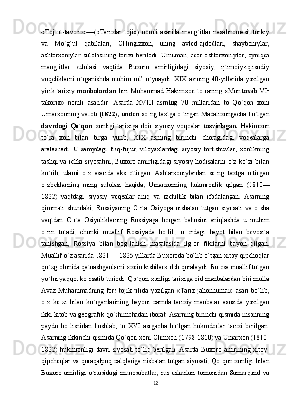 «Toj   ut-tavorix»—(«Tarixlar   toji»)   nomli   asarida   mang`itlar   nasabnomasi,   turkiy
va   Mo`g`ul   qabilalari,   CHingizxon,   uning   avlod-ajdodlari,   shayboniylar,
ashtarxoniylar   sulolasining   tarixi   beriladi.   Umuman,   asar   ashtarxoniylar,   ayniqsa
mang`itlar   sulolasi   vaqtida   Buxoro   amirligidagi   siyosiy,   ijtimoiy-iqtisodiy
voqeliklarni   o`rganishda   muhim   rol’   o`ynaydi.   XIX   asrning   40-yillarida   yozilgan
yirik  tarixiy   manbalardan   biri   Muhammad  Hakimxon to`raning «Mun taxab   VI•
takorix»   nomli   asaridir.   Asarda   XVIII   asrn ing   70   millaridan   to   Qo`qon   xoni
Umarxonning vafoti  (1822), undan  so`ng taxtga o`tirgan Madalixongacha bo`lgan
davrdagi   Qo`qon   xonligi   tarixiga   doir   siyosiy   voqealar   tasvirlagan.   Hakimxon
to`ra   xon   bilan   birga   yurib,   XIX   asrning   birinchi   choragidagi   voqealarga
aralashadi.   U   saroydagi   fisq-fujur,   viloyaxlardagi   siyosiy   tortishuvlar,   xonlikning
tashqi  va ichki  siyosatini, Buxoro amirligidagi  siyosiy hodisalarni  o`z ko`zi bilan
ko`rib,   ularni   o`z   asarida   aks   ettirgan.   Ashtarxoniylardan   so`ng   taxtga   o`tirgan
o`zbeklarning   ming   sulolasi   haqida,   Umarxonning   hukmronlik   qilgan   (1810—
1822)   vaqtdagi   siyosiy   voqealar   aniq   va   izchillik   bilan   ifodalangan.   Asarning
qimmati   shundaki,   Rossiyaning   O`rta   Osiyoga   nisbatan   tutgan   siyosati   va   o`sha
vaqtdan   O`rta   Osiyoliklarning   Rossiyaga   bergan   bahosini   aniqlashda   u   muhim
o`rin   tutadi,   chunki   muallif   Rossiyada   bo`lib,   u   erdagi   hayot   bilan   bevosita
tanishgan,   Rossiya   bilan   bog`lanish   masalasida   ilg`or   fikrlarni   bayon   qilgan.
Muallif o`z asarida 1821 — 1825 yillarda Buxoroda bo`lib o`tgan xitoy-qipchoqlar
qo`zg`olonida qatnashganlarni «xoin kishilar» deb qoralaydi. Bu esa muallif tutgan
yo`lni yaqqol ko`rsatib turibdi. Qo`qon xonligi tarixiga oid manbalardan biri mulla
Avaz   Muhammadning   fors-tojik   tilida   yozilgan   «Tarix   jahonnumai»   asari   bo`lib,
o`z   ko`zi   bilan   ko`rganlarining   bayoni   xamda   tarixiy   manbalar   asosida   yozilgan
ikki kitob va geografik qo`shimchadan iborat. Asarning birinchi qismida insonning
paydo   bo`lishidan   boshlab,   to   XVI   asrgacha   bo`lgan   hukmdorlar   tarixi   berilgan.
Asarning ikkinchi qismida Qo`qon xoni Olimxon (1798-1810) va Umarxon (1810-
1822)  hukmronligi   davri  siyosati  to`liq  berilgan.  Asarda   Buxoro  amirining  xitoy-
qipchoqlar va qoraqalpoq xalqlariga nisbatan tutgan siyosati, Qo`qon xonligi bilan
Buxoro   amirligi   o`rtasidagi   munosabatlar,   rus   askarlari   tomonidan   Samarqand   va
12 