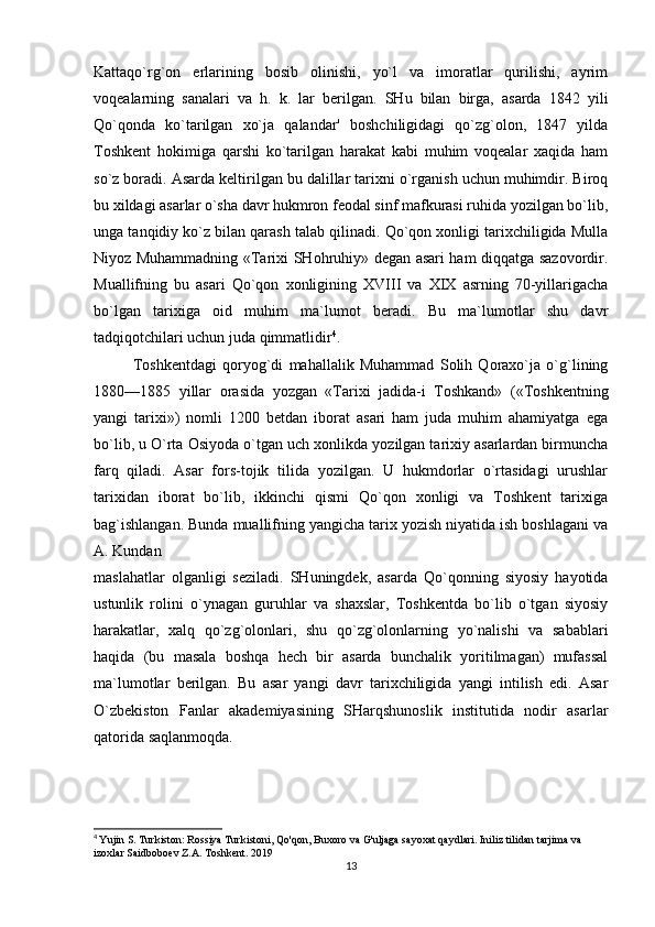 Kattaqo`rg`on   erlarining   bosib   olinishi,   yo`l   va   imoratlar   qurilishi,   ayrim
voqealarning   sanalari   va   h.   k.   lar   berilgan.   SHu   bilan   birga,   asarda   1842   yili
Qo`qonda   ko`tarilgan   xo`ja   qalandar'   boshchiligidagi   qo`zg`olon,   1847   yilda
Toshkent   hokimiga   qarshi   ko`tarilgan   harakat   kabi   muhim   voqealar   xaqida   ham
so`z boradi. Asarda keltirilgan bu dalillar tarixni o`rganish uchun muhimdir. Biroq
bu xildagi asarlar o`sha davr hukmron feodal sinf mafkurasi ruhida yozilgan bo`lib,
unga tanqidiy ko`z bilan qarash talab qilinadi. Qo`qon xonligi tarixchiligida Mulla
Niyoz Muhammadning «Tarixi SHohruhiy» degan asari ham diqqatga sazovordir.
Muallifning   bu   asari   Qo`qon   xonligining   XVIII   va   XIX   asrning   70-yillarigacha
bo`lgan   tarixiga   oid   muhim   ma`lumot   beradi.   Bu   ma`lumotlar   shu   davr
tadqiqotchilari uchun juda qimmatlidir 4
. 
Toshkentdagi   qoryog`di   mahallalik   Muhammad   Solih   Qoraxo`ja   o`g`lining
1880—1885   yillar   orasida   yozgan   «Tarixi   jadida-i   Toshkand»   («Toshkentning
yangi   tarixi»)   nomli   1200   betdan   iborat   asari   ham   juda   muhim   ahamiyatga   ega
bo`lib, u O`rta Osiyoda o`tgan uch xonlikda yozilgan tarixiy asarlardan birmuncha
farq   qiladi.   Asar   fors-tojik   tilida   yozilgan.   U   hukmdorlar   o`rtasidagi   urushlar
tarixidan   iborat   bo`lib,   ikkinchi   qismi   Qo`qon   xonligi   va   Toshkent   tarixiga
bag`ishlangan. Bunda muallifning yangicha tarix yozish niyatida ish boshlagani va
A. Kundan 
maslahatlar   olganligi   seziladi.   SHuningdek,   asarda   Qo`qonning   siyosiy   hayotida
ustunlik   rolini   o`ynagan   guruhlar   va   shaxslar,   Toshkentda   bo`lib   o`tgan   siyosiy
harakatlar,   xalq   qo`zg`olonlari,   shu   qo`zg`olonlarning   yo`nalishi   va   sabablari
haqida   (bu   masala   boshqa   hech   bir   asarda   bunchalik   yoritilmagan)   mufassal
ma`lumotlar   berilgan.   Bu   asar   yangi   davr   tarixchiligida   yangi   intilish   edi.   Asar
O`zbekiston   Fanlar   akademiyasining   SHarqshunoslik   institutida   nodir   asarlar
qatorida saqlanmoqda.
4
  Yujin S. Turkiston: Rossiya Turkistoni, Qo'qon, Buxoro va G'uljaga sayoxat qaydlari. Iniliz tilidan tarjima va 
izoxlar Saidboboev Z.A. Toshkent. 2019
13 