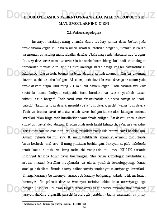 II BOB.  O’LKASHUNOSLIKNI O’RGANISHDA PALEONTROPOLOGIK
MA’LU MOT LARNING O’RNI
2.1  Paleontropologiya
Insoniyat   tarakkiyotining   birinchi   davri   ibtidoiy   jamoa   davri   bo'lib,   juda
uzok davom etgan. Bu davrda inson kiyofasi, faoliyati o'zgarib, mexnat   kurollari
va insonlar o'rtasidagi munosabatlar davrlar o'tishi natijasida takomillashib brogan.
Ibtidoiy davr tarixi xam o'z navbatida bir necha boskichlarga bo'linadi. Arxeologlar
tomonidan   mexnat   kurollarining   rivojlanishiga   karab   o'ziga   xos   bir   davrlashtirish
kilinganki, ularga tosh, bronza va temir davrini kiritish mumkin. Xar bir davrning
davom   etishi   turlicha   bo'lgan.   Masalan,   tosh   davri   bronza   davriga   nisbatan   juda
uzok   davom   etgan.   800   ming   -   1   mln.   yil   davom   etgan.   Tosh   davrida   uzluksiz
ravishda   inson   faoliyati   natijasida   tosh   kurollari   va   ularni   yasalish   uslubi
takomillashib   borgan 5
.   Tosh   davri   xam   o'z   navbatida   bir   necha   davrga   bo'linadi:
paleolit   (kadimgi   tosh   davri),   mezolit   (o'rta  tosh   davri),  neolit   (yangi   tosh   davri).
Tosh   va   bronza   davri   o'rtasida   o'tish   davri   bo'lgan-ki,   misdan   kilingan   mexnat
kurollari bilan birga tosh kurollaridan xam foydalanilgan. Bu davrni eneolit davri
(mis-tosh davri) deb atalgan. Bronza olish usuli kashf kilingach, ya'ni mis va kalay
korishmasidan mexnat kurollari keng tarkalishi natijasida bronza davri boshlangan.
Ayrim   joylarda   bu   mil.   avv.   III   ming   yilliklarda,   shimoliy,   o'rmonli   xududlarda
biroz kechrok - mil. avv. II ming yillikdan boshlangan. Nixoyat, ko'plab mikdorda
temir   kazib   olinishi   va   keng   tarkalishi   natijasida   mil.   avv.   XIII-IX   asrlarda
insoniyat   tarixida   temir   davri   boshlangan.   Shu   tarika   arxeologik   davrlashtirish
asosan   mexnat   kurollari   rivojlanishi   va   ularni   yasalish   texnologiyasiga   karab
amalga   oshiriladi.   Bunda   asosiy   e'tibor   tarixiy   tarakkiyot   xususiyatiga   karatiladi.
Shunga karamay bu insoniyat tarakkiyoti kanday bo'lganligi xakida to'lik ma'lumot
bermaydi.   Ilk   paleolit   davrida   insoniyat   tarixida   tabiat   katta   axamiyatga   ega
bo'lgan. Inson va uni o'rab turgan tabiat o'rtasidagi  doimiy munosabatlar uzluksiz
jarayon shaklini olgan.Ilk paleolitda biologik jixatdan - tabiiy saralanish va jinsiy
5
  Saidboboev Z.A. Tarixiy geografiya. Darslik. T., 2010. pdf
14 