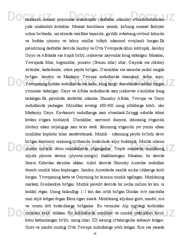 tanlanish,   mexnat   jarayonida   arxantroplar   (dastlabki   odamlar)   o'tmishdoshlaridan
juda   uzoklashib   ketadilar.   Mexnat   kurollarini   yasash,   ko'lning   mexnat   faoliyati
uchun bo'shashi, uni aloxida vazifalar bajarishi, go'shtli ovkatning iste'mol kilinishi
va   boshka   ijtimoiy   va   tabiiy   omillar   tufayli   odamzod   rivojlanib   borgan.Ilk
paleolitning dastlabki davrida Janubiy va O'rta Yevropada iklim subtropik, Janubiy
Osiyo va Afrikada esa tropik bo'lib, issiksevar xayvonlar keng tarkalgan. Masalan,
Yevropada   fillar,   begemotlar,   primitiv   (Stenon   otlar)   otlar;   Osiyoda   esa   ibtidoiy
xo'kizlar, karkidonlar, zebra paydo bo'lgan. O'simliklar esa xamisha yashil rangda
bo'lgan.   Janubiy   va   Markaziy   Yevropa   xududlarida   shamshod,   dafna,   anjir;
Yevropaning boshka xududlarida esa kalin, keng bargli daraxtlardan tashkil topgan
o'rmonlar tarkalgan. Osiyo va Afrika xududlarida xam issiksevar  o'simliklar keng
tarkalgan.Ilk   paleolitda   dastlabki   odamlar   Shimoliy   Afrika,   Yevropa   va   Osiyo
xududlarida   yashagan.   Miloddan   avvalgi   600-400   ming   yilliklarga   kelib,   ular
Markaziy   Osiyo,   Kavkazorti   xududlariga   xam   o'rnashadi.So'nggi   ashelda   tabiat
keskin   o'zgara   boshlaydi.   O'simliklar,   xayvonot   dunyosi,   iklimning   o'zgarishi
ibtidoiy   odam   xo'jaligiga   xam   ta'sir   etadi.   Iklimning   o'zgarishi   yer   yuzini   ulkan
muzliklar   koplashi   bilan   xarakterlanadi.   Muzlik   -   odamning   paydo   bo'lishi   davri
bo'lgan kaynozoy erasining to'rtlamchi boskichida siljiy boshlaydi. Muzlik izlarini
olimlar   mo'tadil   iklim   mintakalarida   o'rganganlar.   Tropik   zonalarda   muzlikning
siljishi   plyuvia   davrini   (plyuvia-yomg'ir)   shakllantirgan.   Masalan,   bu   davrda
Saxroi   Kabirdan   daryolar   okkan.   Ashel   davrida   Shimoliy   Amerika   xududlari
deyarli  muzlik bilan koplangan.  Janubiy Amerikada muzlik ancha  ichkariga  kirib
borgan. Yevropaning katta va Osiyoning bir kismini muzlik egallagan. Muzlikning
markazi Grenlandiya bo'lgan. Muzlik paleolit davrida bir necha million kv.km. ni
tashkil   etgan.   Uning   balandligi   1-2   km   dan   ortik   bo'lgan.Olimlar   to'rt   marotaba
muz siljib kelgan degan fikrni ilgari suradi. Muzlikning siljishini gints, mindel, riss
va   vyurm   deb   boskichlarga   bo'lganlar.   Bu   terminlar   Alp   tog'idagi   kishloklar
nomidan   kelib   chikkan.   Bu   kishloklarda   muzliklar   va   muzlik   yotkiziklari   birin-
ketin katlamlangan bo'lib, uning izlari XX asrning o'rtalarigacha saklanib kolgan.
Gints va mindel muzligi O'rta Yevropa xududlariga yetib kelgan. Riss esa yanada
15 