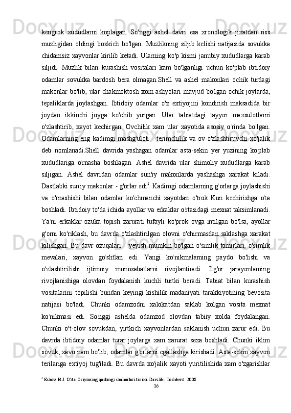 kengrok   xududlarni   koplagan.   So'nggi   ashel   davri   esa   xronologik   jixatdan   riss
muzligidan   oldingi   boskich   bo'lgan.   Muzlikning   siljib   kelishi   natijasida   sovukka
chidamsiz xayvonlar kirilib ketadi. Ularning ko'p kismi janubiy xududlarga karab
siljidi.   Muzlik   bilan   kurashish   vositalari   kam   bo'lganligi   uchun   ko'plab   ibtidoiy
odamlar   sovukka   bardosh   bera   olmagan.Shell   va   ashel   makonlari   ochik   turdagi
makonlar  bo'lib, ular  chakmoktosh  xom  ashyolari  mavjud bo'lgan ochik  joylarda,
tepaliklarda   joylashgan.   Ibtidoiy   odamlar   o'z   extiyojini   kondirish   maksadida   bir
joydan   ikkinchi   joyga   ko'chib   yurgan.   Ular   tabiatdagi   tayyor   maxsulotlarni
o'zlashtirib,   xayot   kechirgan.   Ovchilik   xam   ular   xayotida   asosiy   o'rinda   bo'lgan.
Odamlarning   eng   kadimgi   mashg'uloti   -   terimchilik   va   ov-o'zlashtiruvchi   xo'jalik
deb   nomlanadi.Shell   davrida   yashagan   odamlar   asta-sekin   yer   yuzining   ko'plab
xududlariga   o'rnasha   boshlagan.   Ashel   davrida   ular   shimoliy   xududlarga   karab
siljigan.   Ashel   davridan   odamlar   sun'iy   makonlarda   yashashga   xarakat   kiladi.
Dastlabki sun'iy makonlar - g'orlar edi 6
. Kadimgi odamlarning g'orlarga joylashishi
va   o'rnashishi   bilan   odamlar   ko'chmanchi   xayotdan   o'trok   Kun   kechirishga   o'ta
boshladi. Ibtidoiy to'da ichida ayollar va erkaklar o'rtasidagi mexnat taksimlanadi.
Ya'ni   erkaklar   ozuka   topish   zarurati   tufayli   ko'prok   ovga   intilgan   bo'lsa,   ayollar
g'orni   ko'riklash,   bu   davrda   o'zlashtirilgan   olovni   o'chirmasdan   saklashga   xarakat
kilishgan.  Bu  davr   ozuqalari  -  yeyish  mumkin  bo'lgan  o'simlik tomirlari,  o'simlik
mevalari,   xayvon   go'shtlari   edi.   Yangi   ko'nikmalarning   paydo   bo'lishi   va
o'zlashtirilishi   ijtimoiy   munosabatlarni   rivojlantiradi.   Ilg'or   jarayonlarning
rivojlanishiga   olovdan   foydalanish   kuchli   turtki   beradi.   Tabiat   bilan   kurashish
vositalarini   topilishi   bundan   keyingi   kishilik   madaniyati   tarakkiyotining   bevosita
natijasi   bo'ladi.   Chunki   odamzodni   xalokatdan   saklab   kolgan   vosita   mexnat
ko'nikmasi   edi.   So'nggi   ashelda   odamzod   olovdan   tabiiy   xolda   foydalangan.
Chunki   o't-olov   sovukdan,   yirtkich   xayvonlardan   saklanish   uchun   zarur   edi.   Bu
davrda   ibtidoiy   odamlar   turar   joylarga   xam   zarurat   seza   boshladi.   Chunki   iklim
sovuk, xavo nam bo'lib, odamlar g'orlarni egallashga kirishadi. Asta-sekin xayvon
terilariga extiyoj tug'iladi. Bu davrda xo'jalik xayoti yuritilishida xam o'zgarishlar
6
  Eshov B.J. O'rta Osiyoning qadimgi shaharlari tarixi. Darslik. Toshkent. 2008
16 