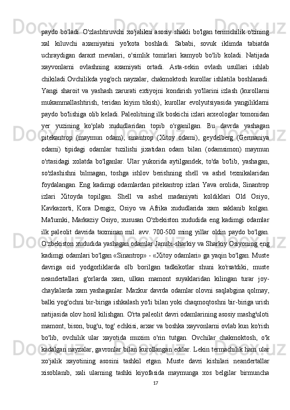 paydo  bo'ladi.  O'zlashtiruvchi   xo'jalikni   asosiy   shakli  bo'lgan   terimchilik  o'zining
xal   kiluvchi   axamiyatini   yo'kota   boshladi.   Sababi,   sovuk   iklimda   tabiatda
uchraydigan   daraxt   mevalari,   o'simlik   tomirlari   kamyob   bo'lib   koladi.   Natijada
xayvonlarni   ovlashning   axamiyati   ortadi.   Asta-sekin   ovlash   usullari   ishlab
chikiladi.Ovchilikda   yog'och   nayzalar,   chakmoktosh   kurollar   ishlatila   boshlanadi.
Yangi   sharoit   va   yashash   zarurati   extiyojni   kondirish   yo'llarini   izlash   (kurollarni
mukammallashtirish,   teridan   kiyim   tikish),   kurollar   evolyutsiyasida   yangiliklarni
paydo bo'lishiga olib keladi. Paleolitning ilk boskichi izlari arxeologlar tomonidan
yer   yuzining   ko'plab   xududlaridan   topib   o'rganilgan.   Bu   davrda   yashagan
pitekantrop   (maymun   odam),   sinantrop   (Xitoy   odami),   geydelberg   (Germaniya
odami)   tipidagi   odamlar   tuzilishi   jixatidan   odam   bilan   (odamsimon)   maymun
o'rtasidagi   xolatda   bo'lganlar.   Ular   yukorida   aytilgandek,   to'da   bo'lib,   yashagan,
so'zlashishni   bilmagan,   toshga   ishlov   berishning   shell   va   ashel   texnikalaridan
foydalangan.   Eng   kadimgi   odamlardan   pitekantrop   izlari   Yava   orolida,   Sinantrop
izlari   Xitoyda   topilgan.   Shell   va   ashel   madaniyati   koldiklari   Old   Osiyo,
Kavkazorti,   Kora   Dengiz,   Osiyo   va   Afrika   xududlarida   xam   saklanib   kolgan.
Ma'lumki,   Markaziy   Osiyo,   xususan   O'zbekiston   xududida   eng   kadimgi   odamlar
ilk   paleolit   davrida   taxminan   mil.   avv.   700-500   ming   yillar   oldin   paydo   bo'lgan.
O'zbekiston xududida yashagan odamlar Janubi-sharkiy va Sharkiy Osiyoning eng
kadimgi odamlari bo'lgan «Sinantrop» - «Xitoy odamlari» ga yaqin bo'lgan. Muste
davriga   oid   yodgorliklarda   olb   borilgan   tadkikotlar   shuni   ko'rsatdiki,   muste
neandertallari   g'orlarda   xam,   ulkan   mamont   suyaklaridan   kilingan   turar   joy-
chaylalarda  xam  yashaganlar.   Mazkur  davrda  odamlar   olovni   saqlabgina   qolmay,
balki yog'ochni bir-biriga ishkalash yo'li bilan yoki chaqmoqtoshni bir-biriga urish
natijasida olov hosil kilishgan. O'rta paleolit davri odamlarining asosiy mashg'uloti
mamont, bison, bug'u, tog' echkisi, arxar va boshka xayvonlarni ovlab kun ko'rish
bo'lib,   ovchilik   ular   xayotida   muxim   o'rin   tutgan.   Ovchilar   chakmoktosh,   o'k
kadalgan nayzalar, gavronlar bilan kurollangan edilar. Lekin termachilik ham ular
xo'jalik   xayotining   asosini   tashkil   etgan.   Muste   davri   kishilari   neandertallar
xisoblanib,   xali   ularning   tashki   kiyofasida   maymunga   xos   belgilar   birmuncha
17 