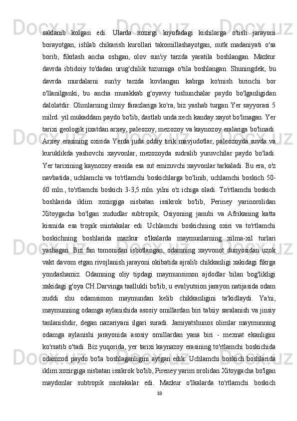 saklanib   kolgan   edi.   Ularda   xozirgi   kiyofadagi   kishilarga   o'tish   jarayoni
borayotgan,   ishlab   chikarish   kurollari   takomillashayotgan,   nutk   madaniyati   o'sa
borib,   fikrlash   ancha   oshgan,   olov   sun'iy   tarzda   yaratila   boshlangan.   Mazkur
davrda   ibtidoiy   to'dadan   urug'chilik   tuzumiga   o'tila   boshlangan.   Shuningdek,   bu
davrda   murdalarni   sun'iy   tarzda   kovlangan   kabrga   ko'mish   birinchi   bor
o'llanilganki,   bu   ancha   murakkab   g'oyaviy   tushunchalar   paydo   bo'lganligidan
dalolatdir. Olimlarning ilmiy farazlariga ko'ra, biz yashab  turgan Yer  sayyorasi  5
milrd. yil mukaddam paydo bo'lib, dastlab unda xech kanday xayot bo'lmagan. Yer
tarixi geologik jixatdan arxey, paleozoy, mezozoy va kaynozoy eralariga bo'linadi.
Arxey erasining oxirida Yerda juda oddiy tirik mavjudotlar, paleozoyda suvda va
kuruklikda   yashovchi   xayvonlar,   mezozoyda   sudralib   yuruvchilar   paydo   bo'ladi.
Yer tarixining kaynozoy erasida esa sut emizuvchi xayvonlar tarkaladi. Bu era, o'z
navbatida,   uchlamchi   va   to'rtlamchi   boskichlarga   bo'linib,   uchlamchi   boskich   50-
60 mln., to'rtlamchi boskich 3-3,5 mln. yilni o'z ichiga oladi. To'rtlamchi boskich
boshlarida   iklim   xozirgiga   nisbatan   issikrok   bo'lib,   Periney   yarinorolidan
Xitoygacha   bo'lgan   xududlar   subtropik,   Osiyoning   janubi   va   Afrikaning   katta
kismida   esa   tropik   mintakalar   edi.   Uchlamchi   boskichning   oxiri   va   to'rtlamchi
boskichning   boshlarida   mazkur   o'lkalarda   maymunlarning   xilma-xil   turlari
yashagan.   Biz   fan   tomonidan   isbotlangan,   odamning   xayvonot   dunyosidan   uzok
vakt davom etgan rivojlanish jarayoni okibatida ajralib chikkanligi xakidagi fikrga
yondashamiz.   Odamning   oliy   tipdagi   maymunsimon   ajdodlar   bilan   bog'likligi
xakidagi g'oya CH.Darvinga taallukli bo'lib, u evalyutsion jarayon natijasida odam
xuddi   shu   odamsimon   maymundan   kelib   chikkanligini   ta'kidlaydi.   Ya'ni,
maymunning odamga aylanishida asosiy omillardan biri tabiiy saralanish va jinsiy
tanlanishdir,   degan   nazariyani   ilgari   suradi.   Jamiyatshunos   olimlar   maymunning
odamga   aylanishi   jarayonida   asosiy   omillardan   yana   biri   -   mexnat   ekanligini
ko'rsatib o'tadi. Biz yuqorida, yer tarixi kaynazoy erasining to'rtlamchi boskichida
odamzod   paydo   bo'la   boshlaganligini   aytgan   edik.   Uchlamchi   boskich   boshlarida
iklim xozirgiga nisbatan issikrok bo'lib, Pireney yarim orolidan Xitoygacha bo'lgan
maydonlar   subtropik   mintakalar   edi.   Mazkur   o'lkalarda   to'rtlamchi   boskich
18 