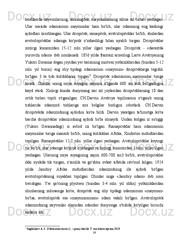 boshlarida xayvonlarning, shuningdek, maymunlarning xilma xil turlari yashagan.
Ular   orasida   odamsimon   maymunlar   ham   bo'lib,   ular   odamning   eng   kadimgi
ajdodlari xisoblangan. Ular driopitek, ramapitek, avstrolopiteklar bo'lib, shulardan
avstrolopiteklar   odamga   ko'prok   o'xshashligi   bilan   ajralib   turgan.   Driopiteklar
xozirgi   kunimizdan   15-12   mln   yillar   ilgari   yashagan.   Driopitek   -   «daraxtda
yuruvchi odam» deb nomlanadi. 1856 yilda frantsuz arxeologi Larte Avstriyaning
Yukori Goranna degan joyidan yer tarixining miotsen yotkiziklaridan (bundan 5-12
mln.   yil   burun)   eng   oliy   tipdagi   odamsimon   «maymun»   driopiteklarga   tegishli
bo'lgan   3   ta   tish   koldiklarini   topgan 7
.   Driopitek   odamsimon   maymunlar   turiga
kiradi.   Olimlar   uning   miya   suyagini   xajmini   o'lganda   600   sm   kub   bo'lganligini
kayd   etadi.   Xozirgi   kunda   dunyoning   xar   xil   joylaridan   driopiteklarning   10   dan
ortik   turlari   topib   o'rganilgan.   CH.Darvin   Avstriya   topilmasini   o'rganib   uning
tishlarida   odamzod   tishlariga   xos   belgilar   borligini   isbotladi.   CH.Darvin
driopitekda   odamzodning   ajdodini   ko'ra   bildi.   Darvin   yaratgan   ta'limotga   ko'ra
barcha   driopiteklar   odamzodning   ajdodi   bo'la   olmaydi.   Undan   kolgan   iz   so'nggi
(Yukori   Gerannadagi)   si   avlod   izi   bo'lgan.   Ramapiteklar   ham   odamsimon
maymunlar turiga mansub bo'lib, uning koldiklari Afrika, Xindiston xududlaridan
topilgan.   Ramapiteklar   12-7   mln.   yillar   ilgari   yashagan.   Avstrolopiteklar   keyingi
tur bo'lib, ular odamga ko'prok o'xshagan va hozirgi kunimizdan 3 mln. yillar ilgari
yashagan.   Ularning   miya   suyagining   xajmi   600-700   sm3   bo'lib,   avstrolopiteklar
ikki   oyokda   tik   turgan,   o'simlik   va   go'shtni   ovkat   sifatida   iste'mol   kilgan.   1924
yilda   Janubiy   Afrika   xududlaridan   odamzodning   ilk   ajdodi   bo'lgan
avstrolopitekning   suyaklari   topilgan.   Olimlar   unga   «Janubiy   odam»   deb   nom
berishgan.   Yer   qa'rining   plyutsen   (bundan   3-4   mln.   yil   oldin)   yotkiziklaridan
olimlarning   xulosasiga   ko'ra,   driopitek   eng   oliy   tipdagi   odamsimon   «maymun»
bo'lsa,   avstrolopitek   esa   «maymunsimon»   odam   vakili   bo'lgan.   Avstrolopitek
odamzodning   xayvonlar   olamidan   odamlar   dunyosiga   o'tishda   ko'yilgan   birinchi
kadami edi.                
7
  Sagdullaev A.S. O'zbekiston tarixi (1 – qism) darslik T. vneshinvestprom.2019
19 